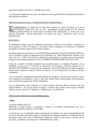 aporte de un capital social de S/. 100,000 nuevos soles.
A continuación señalaremos en forma de resumen los actos que determinan el objeto de la empresa,
Que queremos constituir:
PROCESOS BASICOS DE LA FORMALIZACION EMPRESARIAL.-
S IMPORTANTE de señalar que el rubro Que continúa en cuanto al proceso en si de la
Formalización Empresarial, Nos ha sido íntegramente proporcionado por las diversas
entidades gubernamentales de donde hemos recabado dicha información, la misma que en el
presente documento estamos plasmando en la forma tan clara y específica, como nos fue
proporcionado.
E
RECUENTO:
A Continuación diremos que Ya establecido claramente el objetivo de la empresa y plasmado en
forma genérica el Plan de Empresa o de trabajo, Iremos enseguida en la práctica a formalizar
(constituir) ya nuestra empresa bajo el rubro escogido.
En primer lugar nos acercaremos a la SUNARP (Superintendencia Nacional de Registros Públicos),
con la finalidad de pagar la adquisición de un formulario de Índice-Búsqueda de Nombre, cuyo
costo esta en S/. 4.00, en este formato señalaremos expresamente el nombre con la cual queremos
designar a nuestra futura empresa, el cual es: EMPRESA EXPORTADORA DE CAFÉ/ SAC .
Luego de escogido el nombre apropiado que deseamos poner a la empresa, Pagaremos en la
SUNARP la suma de S/. 17.00 para la adquisición del Formato y Solicitud adjunta de LA
RESERVA DE NOMBRE, la misma que nos garantizara ante la SUNARP que el nombre escogido a
nuestra futura empresa se tendrá en Reserva exclusiva y a nivel Nacional, por un lapso de 30 días
calendarios.
Una vez llenado y entregado este formato, demora en entregarse a nosotros los Usuarios o socios
de la empresa un promedio de 5 días, y que como hemos Dicho anteriormente, este Documento
tiene un periodo de vigencia de 30 días Calendarios.
Con los Documentos antes descritos, el Usuario (Gerente General) deberá acercarse ante una
Notaria Publica, a fin de que Previo Acuerdo o Contrato, Que pueden variar según la Notaria
Publica, entre un valor de S/. 500.00 a S/. 1,000.00 soles. Le realicen LA
MINUTA DE CONSTITUCION EMPRESARIAL,
Nota.-
La minuta también puede ser
elaborarla el propio usuario o accionista, y llevarla a la Notaria, conjuntamente con los 2
documentos proporcionados por la SUNARP.
La misma que una vez redactada, deberá estar firmada en Original y las copias correspondientes por
los Socios firmantes del Futuro Negocio y También por un Abogado letrado. En el contenido de este
documento estará entre otros la Declaración Jurada del aporte de los bienes y efectivo de los
asociados, ascendentes a la Suma de S/. 100,000.00 Nuevos soles.
 