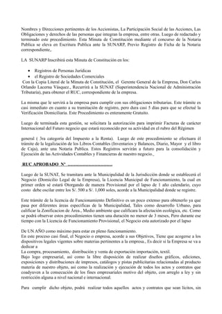 Nombres y Direcciones pertinentes de los Accionistas, La Participación Social de las Acciones, Las
Obligaciones y derechos de las personas que integran la empresa, entre otras. Luego de redactado y
terminado este procedimiento. Esta Minuta de Constitución mediante el concurso de la Notaria
Publica se eleva en Escritura Publica ante la SUNARP, Previo Registro de Ficha de la Notaria
correspondiente,.
LA SUNARP Inscribirá esta Minuta de Constitución en los:
• Registros de Personas Jurídicas
• el Registro de Sociedades Comerciales
Con la Copia Literal de la Minuta de Constitución, el Gerente General de la Empresa, Don Carlos
Orlando Lacerna Vásquez., Recurrirá a la SUNAT (Superintendencia Nacional de Administración
Tributaria), para obtener el RUC, correspondiente de la empresa.
La misma que le servirá a la empresa para cumplir con sus obligaciones tributarias. Este trámite es
casi inmediato en cuanto a su tramitación de registro, pero dura casi 5 días para que se efectué la
Verificación Domiciliaria. Este Procedimiento es enteramente Gratuito.
Luego de terminada esta gestión, se solicitara la autorización para imprimir Facturas de carácter
Internacional del Futuro negocio que estará reconocido por su actividad en el rubro del Régimen
general ( 3ra categoría del Impuesto a la Renta). Luego de este procedimiento se efectuara él
trámite de la legalización de los Libros Contables (Inventarios y Balances, Diario, Mayor y el libro
de Caja), ante una Notaria Publica. Estos Registros servirán a futuro para la consolidación y
Ejecución de las Actividades Contables y Financieras de nuestro negocio.
RUC APROBADO Nº …………………………
Luego de la SUNAT, Se tramitara ante la Municipalidad de la Jurisdicción donde se establecerá el
Negocio (Domicilio Legal de la Empresa), la Licencia Municipal de Funcionamiento, la cual en
primer orden sé estará Otorgando de manera Provisional por el lapso de 1 año calendario, cuyo
costo debe oscilar entre los S/. 500 a S/. 1,000 soles, acorde a la Municipalidad donde se registre.
Este trámite de la licencia de Funcionamiento Definitivo es un poco extenso para obtenerlo ya que
pasa por diferentes áreas especificas de la Municipalidad, Tales como desarrollo Urbano, para
calificar la Zonificacion de Área., Medio ambiente que calificara la afectación ecológica, etc. Como
se podrá observar estos procedimientos tienen una duración no menor de 3 meses, Pero durante ese
tiempo con la Licencia de Funcionamiento Provisional, el Negocio esta autorizado por el lapso
De UN AÑO como máximo para estar en pleno funcionamiento.
En este proceso casi final, el Negocio o empresa, acorde a sus Objetivos, Tiene que acogerse a los
dispositivos legales vigentes sobre materias pertinentes a la empresa., Es decir si la Empresa se va a
dedicar a
La compra, procesamiento, distribución y venta de exportación importación, textil.
Bajo logo empresarial, así como la libre disposición de realizar diseños gráficos, ediciones,
exposiciones y distribuciones de impresos, catálogos y pistas publicitarias relacionadas al producto
materia de nuestro objeto, así como la realización y ejecución de todos los actos y contratos que
coadyuven a la consecución de los fines empresariales motivo del objeto, con arreglo a ley y sin
restricción alguna a nivel nacional e internacional.
Para cumplir dicho objeto, podrá realizar todos aquellos actos y contratos que sean lícitos, sin
 