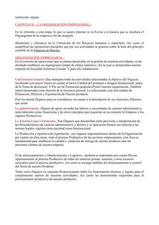 restricción alguna.
CAPITULO II – LA ORGANIZACIÓN EMPRESARIAL.-
En lo referente a esta etapa, lo que se quiere plasmar es la Forma y/o manera que se diseñara el
Organigrama de la empresa a fin de otorgarle
dinamismo y eficiencia en la Utilización de los Recursos humanos y materiales. Así como el
simplificar las operaciones bursátiles que por sus actividades se generen sobre la base del principio
contable de la Empresa en Marcha.
ORGANIZACIÓN EMPRESARIAL.-
En el contexto de operaciones que se piensa desarrollar en la gestión de nuestras actividades, se ha
diseñado establecer un organigrama simple de enlace operativo., En la cual se desarrollara nuestra
empresa de Sociedad Anónima Cerrada. Y para ello señalaremos:
Una Gerencia General: Que manejara todas las actividades relacionadas al objetivo del Negocio,
incidiendo con mayor fuerza en cuanto al factor Calidad del producto e Imagen Institucional, Antes
de la Toma de decisiones. Y Por ser de Formación pequeña (Pyme) nuestra organización. También
estará enmarcada como función de la Gerencia general, Lo relacionado a las actividades de
Promoción, Difusión y Exportación de Nuestro producto
Para los demás Órganos para no extendernos en cuanto a la descripción de sus funciones, Diremos
que serán:
La administración., Órgano de apoyo en todas las labores y necesidades de carácter administrativo,
tanto laborales como financieras y de otros conceptos que requieran en su conjunto la Empresa y los
órganos Productivos.
La Asesoria Legal o Financiera., Son Órganos que desarrollan cierta previsión e interpretación de
las Procedimientos de carácter administrativo y técnico y su aplicación formal con relación a las
normas legales vigentes tanto nacional como Internacional.
La Producción y operativa de exportación., son órganos importantísimos dentro de la Organización
por cuanto en ellos recae, todo el proceso Productivo de las acciones empresariales, esta Área es
fundamental para establecer la calidad y condición de entrega de nuestro producto ante los
presuntos clientes de nuestra empresa.
El de almacenamiento y Abastecimiento o Logístico., también es importante por cuanto Provee
oportunamente al proceso Productivo de todas las materias primas, insumos y otros recursos
necesarios para el proceso productivo, Así como se encarga también del almacenamiento y control
del Stock de nuestro Producto.
Todos estos Órganos en conjunto Proporcionaran todos los Instrumentos técnicos y legales para el
cumplimiento optimo de nuestras actividades, Así como las herramientas requeridas para el
procesamiento productivo de nuestro productos.
 