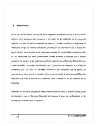 I. Introducción. 
En la baja Edad Media, al compás de la progresiva transformación de la vida rural en 
urbana, de la expansión del comercio y, por ende, de la sustitución de la economía 
agrícola por una incipiente economía de mercado, cuando comienza a originarse un 
verdadero cuerpo de normas mercantiles creadas por los empresarios de la época, los 
comerciantes, para atender a las exigencias propias de su actividad económica, esto 
es, las relaciones con otros comerciantes, desde entonces y siempre con el mismo 
propósito de atender a las exigencias del tráfico económico, el Derecho Mercantil viene 
experimentando constantes transformaciones. Ligado en sus orígenes a la actividad 
comercial, por ser esta la actividad económica por excelencia de la época, el 
nacimiento de otras como la industria y los servicios, exigió la expansión del Derecho 
Mercantil que vino a ampliar su contenido hasta convertirse en el Derecho de la 
Empresa. 
Partiendo de la breve explicación antes mencionada de cómo la Empresa está ligada 
directamente con el Derecho Mercantil, el presente trabajo se profundizara en la 
concepción económica de la Empresa. 
3 Derecho Mercantil I 
 