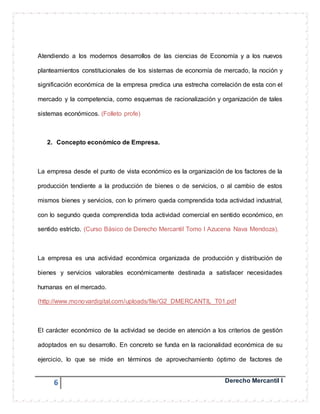 Atendiendo a los modernos desarrollos de las ciencias de Economía y a los nuevos 
planteamientos constitucionales de los sistemas de economía de mercado, la noción y 
significación económica de la empresa predica una estrecha correlación de esta con el 
mercado y la competencia, como esquemas de racionalización y organización de tales 
sistemas económicos. (Folleto profe) 
2. Concepto económico de Empresa. 
La empresa desde el punto de vista económico es la organización de los factores de la 
producción tendiente a la producción de bienes o de servicios, o al cambio de estos 
mismos bienes y servicios, con lo primero queda comprendida toda actividad industrial, 
con lo segundo queda comprendida toda actividad comercial en sentido económico, en 
sentido estricto. (Curso Básico de Derecho Mercantil Tomo I Azucena Nava Mendoza). 
La empresa es una actividad económica organizada de producción y distribución de 
bienes y servicios valorables económicamente destinada a satisfacer necesidades 
humanas en el mercado. 
(http://www.monovardigital.com/uploads/file/G2_DMERCANTIL_T01.pdf 
El carácter económico de la actividad se decide en atención a los criterios de gestión 
adoptados en su desarrollo. En concreto se funda en la racionalidad económica de su 
ejercicio, lo que se mide en términos de aprovechamiento óptimo de factores de 
6 Derecho Mercantil I 
 