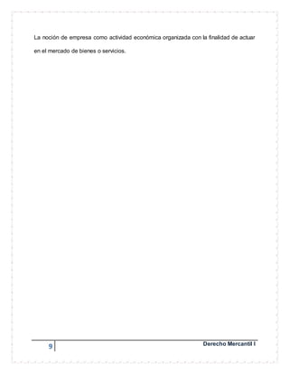 La noción de empresa como actividad económica organizada con la finalidad de actuar 
en el mercado de bienes o servicios. 
9 Derecho Mercantil I 
