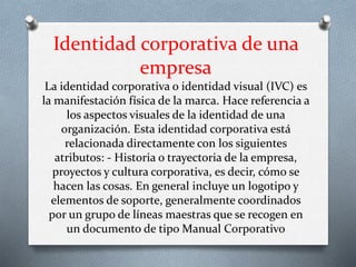 Identidad corporativa de una
empresa
La identidad corporativa o identidad visual (IVC) es
la manifestación física de la marca. Hace referencia a
los aspectos visuales de la identidad de una
organización. Esta identidad corporativa está
relacionada directamente con los siguientes
atributos: - Historia o trayectoria de la empresa,
proyectos y cultura corporativa, es decir, cómo se
hacen las cosas. En general incluye un logotipo y
elementos de soporte, generalmente coordinados
por un grupo de líneas maestras que se recogen en
un documento de tipo Manual Corporativo
 