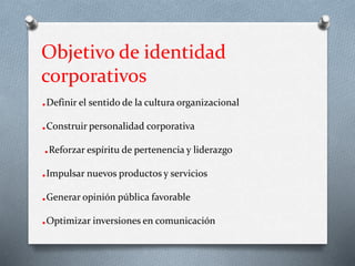 Objetivo de identidad
corporativos
.Definir el sentido de la cultura organizacional
.Construir personalidad corporativa
.Reforzar espíritu de pertenencia y liderazgo
.Impulsar nuevos productos y servicios
.Generar opinión pública favorable
.Optimizar inversiones en comunicación
 
