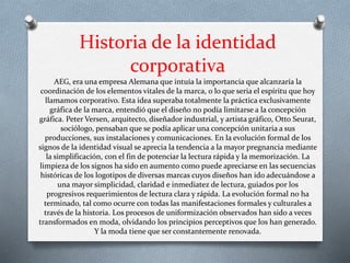 Historia de la identidad
corporativa
AEG, era una empresa Alemana que intuía la importancia que alcanzaría la
coordinación de los elementos vitales de la marca, o lo que seria el espíritu que hoy
llamamos corporativo. Esta idea superaba totalmente la práctica exclusivamente
gráfica de la marca, entendió que el diseño no podía limitarse a la concepción
gráfica. Peter Versen, arquitecto, diseñador industrial, y artista gráfico, Otto Seurat,
sociólogo, pensaban que se podía aplicar una concepción unitaria a sus
producciones, sus instalaciones y comunicaciones. En la evolución formal de los
signos de la identidad visual se aprecia la tendencia a la mayor pregnancia mediante
la simplificación, con el fin de potenciar la lectura rápida y la memorización. La
limpieza de los signos ha sido en aumento como puede apreciarse en las secuencias
históricas de los logotipos de diversas marcas cuyos diseños han ido adecuándose a
una mayor simplicidad, claridad e inmediatez de lectura, guiados por los
progresivos requerimientos de lectura clara y rápida. La evolución formal no ha
terminado, tal como ocurre con todas las manifestaciones formales y culturales a
través de la historia. Los procesos de uniformización observados han sido a veces
transformados en moda, olvidando los principios perceptivos que los han generado.
Y la moda tiene que ser constantemente renovada.
 