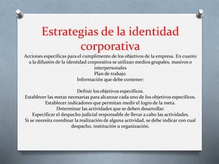 Estrategias de la identidad
corporativa
Acciones específicas para el cumplimento de los objetivos de la empresa. En cuanto
a la difusión de la identidad corporativa se utilizan medios grupales, masivos o
interpersonales
Plan de trabajo.
Información que debe contener:
Definir los objetivos específicos.
Establecer las metas necesarias para alcanzar cada uno de los objetivos específicos.
Establecer indicadores que permitan medir el logro de la meta.
Determinar las actividades que se deben desarrollar.
Especificar el despacho judicial responsable de llevar a cabo las actividades.
Si se necesita coordinar la realización de alguna actividad, se debe indicar con cual
despacho, institución u organización.
 