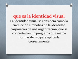 que es la identidad visual
La identidad visual se considera como la
traducción simbólica de la identidad
corporativa de una organización, que se
concreta con un programa que marca
normas de uso para aplicarla
correctamente
 