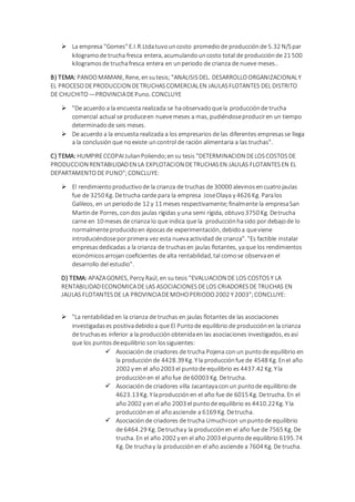  La empresa "Gomes" E.I.R.Ltdatuvouncosto promediode producciónde 5.32 N/Spar
kilogramode trucha fresca entera, acumulandouncosto total de producciónde 21 500
kilogramosde truchafresca entera en unperiodo de crianza de nueve meses..
B) TEMA: PANDOMAMANI, Rene, ensutesis; "ANALISISDEL. DESARROLLOORGANIZACIONALY
EL PROCESODEPRODUCCION DETRUCHASCOMERCIALEN JAULASFLOTANTES DEL DISTRITO
DE CHUCHITO —PROVINCIADEPuno. CONCLUYE
 "De acuerdo a la encuesta realizada se haobservadoquela producciónde trucha
comercial actual se produceen nuevemeses a mas, pudiéndoseproduciren un tiempo
determinadode seis meses.
 De acuerdo a la encuesta realizada a los empresarios de las diferentes empresasse llega
a la conclusión que noexiste uncontrol de ración alimentaria a las truchas".
C) TEMA: HUMPIRECCOPAI JulianPoliendo;ensu tesis "DETERMINACION DELOSCOSTOSDE
PRODUCCION RENTABILIDADEN LA EXPLOTACION DETRUCHASEN JAULAS FLOTANTESEN EL
DEPARTAMENTODE PUNO";CONCLUYE:
 El rendimientoproductivode la crianza de truchas de 30000 alevinos encuatrojaulas
fue de 3250 Kg. Detrucha carde para la empresa JoseOlaya y 4626 Kg. Paralos
Galileos, en unperiodode 12 y 11 meses respectivamente;finalmente la empresaSan
Martinde Porres, condos jaulas rígidas y una semi rígida, obtuvo 3750 Kg. Detrucha
carne en 10 meses de crianza lo que indica que la producciónhasido por debajode lo
normalmenteproducidoen épocas de experimentación, debidoa queviene
introduciéndoseporprimera vez esta nuevaactividad de crianza". "Es factible instalar
empresas dedicadas a la crianza de truchasen jaulas flotantes, yaque los rendimientos
económicos arrojan coeficientes de alta rentabilidad, tal comose observaen el
desarrollo del estudio".
D) TEMA: APAZAGOMES, Percy Raúl, en su tesis "EVALUACION DE LOS COSTOSY LA
RENTABILIDADECONOMICADE LAS ASOCIACIONESDELOS CRIADORESDE TRUCHAS EN
JAULAS FLOTANTESDE LA PROVINCIADEMOHOPERIODO2002 Y2003";CONCLUYE:
 "La rentabilidaden la crianza de truchas en jaulas flotantes de las asociaciones
investigadases positivadebidoa que El Puntode equilibrio de producciónen la crianza
de truchases inferior a la producciónobtenidaen las asociaciones investigados, esasí
que los puntosdeequilibrio son lossiguientes:
 Asociación de criadores de trucha Pojena conun puntode equilibrio en
la producciónde 4428.39 Kg. Yla producciónfue de 4548 Kg. Enel año
2002 y en el año2003 el puntode equilibrio es 4437.42 Kg. Yla
producciónen el añofue de 60003 Kg. Detrucha.
 Asociación de criadores villa Jacantayaconun puntode equilibrio de
4623.13 Kg. Ylaproducciónen el año fue de 6015 Kg. Detrucha. En el
año 2002 y en el año 2003 el puntode equilibrio es 4410.22Kg. Yla
producciónen el añoasciende a 6169 Kg. Detrucha.
 Asociación de criadores de trucha Umuchicon unpuntode equilibrio
de 6464.29 Kg. Detruchay la producciónen el año fue de 7565 Kg. De
trucha. En el año 2002 y en el año 2003 el puntode equilibrio 6195.74
Kg. De truchay la producciónen el año asciende a 7604 Kg. De trucha.
 