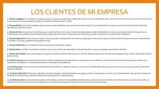 LOS CLIENTES DE MI EMPRESA
1. Clientes amigables. Son simpáticos y amables, aunque en ocasiones pueden llegar a hablar demasiado. Se recomienda tratarlos bien, intentando reconducirlos hacia la decisión de compra. En
el caso de que no lo veamos posible, lo mejor es no perder demasiado tiempo con ellos.
2. Clientes difíciles. Son clientes exigentes, que siempre encuentran defectos y que creen tener la razón siempre. Se recomienda ofrecer el mejor servicio de atención al cliente, ofreciendo
alternativas sin quitarles la razón.
3. Clientes tímidos. Son personas introvertidas que no suelen decidirse en la compra. Se recomienda ayudarles a decidir, motivándolos a la compra enumerando los beneficios que tiene el
producto, pero nunca debemos aprovecharse de ellos, ya que qué sean tímidos no quiere decir que sean tontos, y puede convertirse en un futuro cliente insatisfecho.
4. Clientes impacientes. Tienen prisa por hacer las compras, así que se le debe ofrecer la máxima prioridad, pero sin descuidar al resto de clientes. No les interesa que entres en profundidad en
los detalles, si lo haces, probablemente perderás la venta.
5. Clientes indiferentes. Les da igual el producto y la empresa, simplemente compran.
6. Clientes leales. Son fieles a la empresa o a la marca, pero no por ello hay que descuidarlos. Hay que ofrecerles lo mejor, aconsejarlos, premiando su fidelidad.
7. Clientes desconfiados. No se creen nada, por lo que hay que darles la máxima información, sin mentiras. Podemos basarnos en informaciones de páginas webs, revistas…para apoyar nuestro
punto de vista.
8. Clientes rutinarios. No les gusta innovar, suelen ser fieles a la empresa. Se les debe ofrecer lo de siempre y un trato familiar. La atención al cliente es fundamental, ya que compran en tu
empresa por comodidad. Si no reciben lo que buscan se marcharán a la competencia.
9. El cliente grosero. Es un cliente que frecuentemente está de mal humor, llega a ser ofensivo y discutir con mucha facilidad. Hay que argumentar sin caer en sus provocaciones y ofrecerle la
máxima amabilidad.
10. El cliente sabelotodo. Piensa que lo sabe todo y se siente orgulloso, a veces puede llegar a ser agresivo y tiene muchos puntos en común con el cliente exigente. Hay que darle la razón pero
llevándolo al propio terreno, y sobre todo ofrecer una buena atención y cortesía máxima.
11. El cliente impulsivo. Suele cambiar de opinión con frecuencia, es emotivo. Es importante atenderle como a cualquier otro pero indicando todo de forma breve y concisa, tener rapidez a la
hora de cerrar una venta, y una vez se tiene lograda no decir nada más porque podría cambiar de opinión incluso con puntos positivos.
 