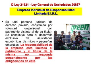 Empresa Individual de ResponsabilidadEmpresa Individual de Responsabilidad
Limitada E.I.R.L.Limitada E.I.R.L.
D.Ley 21621 - Ley General de Sociedades 26887D.Ley 21621 - Ley General de Sociedades 26887
• Es una persona jurídica de
derecho privado, constituida por
voluntad unipersonal con
patrimonio distinto al de su titular.
Se constituye para el desarrollo
exclusivo de actividades
económicas de micro y pequeñas
empresas. La responsabilidad de
la empresa esta limitada al
patrimonio y el titular de la
misma no responde
personalmente por las
obligaciones de ésta.
 