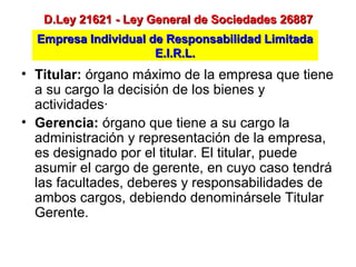 Empresa Individual de Responsabilidad LimitadaEmpresa Individual de Responsabilidad Limitada
E.I.R.L.E.I.R.L.
D.Ley 21621 - Ley General de Sociedades 26887D.Ley 21621 - Ley General de Sociedades 26887
• Titular: órgano máximo de la empresa que tiene
a su cargo la decisión de los bienes y
actividades·
• Gerencia: órgano que tiene a su cargo la
administración y representación de la empresa,
es designado por el titular. El titular, puede
asumir el cargo de gerente, en cuyo caso tendrá
las facultades, deberes y responsabilidades de
ambos cargos, debiendo denominársele Titular
Gerente.
 
