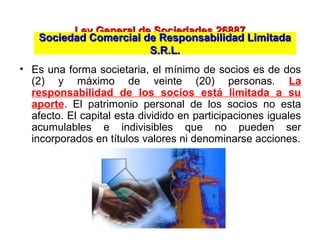 Ley General de Sociedades 26887Ley General de Sociedades 26887
• Es una forma societaria, el mínimo de socios es de dos
(2) y máximo de veinte (20) personas. La
responsabilidad de los socios está limitada a su
aporte. El patrimonio personal de los socios no esta
afecto. El capital esta dividido en participaciones iguales
acumulables e indivisibles que no pueden ser
incorporados en títulos valores ni denominarse acciones.
Sociedad Comercial de Responsabilidad LimitadaSociedad Comercial de Responsabilidad Limitada
S.R.L.S.R.L.
 