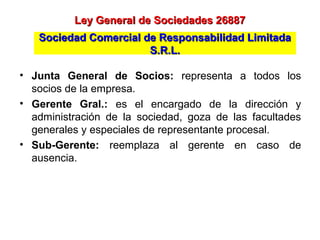 • Junta General de Socios: representa a todos los
socios de la empresa.
• Gerente Gral.: es el encargado de la dirección y
administración de la sociedad, goza de las facultades
generales y especiales de representante procesal.
• Sub-Gerente: reemplaza al gerente en caso de
ausencia.
Ley General de Sociedades 26887Ley General de Sociedades 26887
Sociedad Comercial de Responsabilidad LimitadaSociedad Comercial de Responsabilidad Limitada
S.R.L.S.R.L.
 