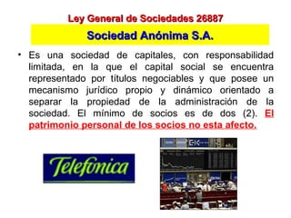 • Es una sociedad de capitales, con responsabilidad
limitada, en la que el capital social se encuentra
representado por títulos negociables y que posee un
mecanismo jurídico propio y dinámico orientado a
separar la propiedad de la administración de la
sociedad. El mínimo de socios es de dos (2). El
patrimonio personal de los socios no esta afecto.
Ley General de Sociedades 26887Ley General de Sociedades 26887
Sociedad Anónima S.A.Sociedad Anónima S.A.
 