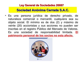 • Es una persona jurídica de derecho privado, de
naturaleza comercial o mercantil, cualquiera sea su
objeto social. El mínimo es de dos (2) y máximo de
veinte (20) accionistas y sus acciones no pueden ser
inscritas en el registro Público del Mercado de Valores.
Es una sociedad de responsabilidad limitada. El
patrimonio personal de los socios no esta afecto.
Ley General de Sociedades 26887Ley General de Sociedades 26887
Sociedad Anónima Cerrada S.A.C.Sociedad Anónima Cerrada S.A.C.
 