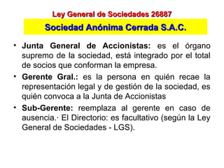 • Junta General de Accionistas: es el órgano
supremo de la sociedad, está integrado por el total
de socios que conforman la empresa.
• Gerente Gral.: es la persona en quién recae la
representación legal y de gestión de la sociedad, es
quién convoca a la Junta de Accionistas
• Sub-Gerente: reemplaza al gerente en caso de
ausencia.· El Directorio: es facultativo (según la Ley
General de Sociedades - LGS).
Ley General de Sociedades 26887Ley General de Sociedades 26887
Sociedad Anónima Cerrada S.A.C.Sociedad Anónima Cerrada S.A.C.
 
