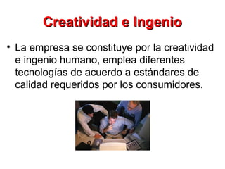 Creatividad e IngenioCreatividad e Ingenio
• La empresa se constituye por la creatividad
e ingenio humano, emplea diferentes
tecnologías de acuerdo a estándares de
calidad requeridos por los consumidores.
 
