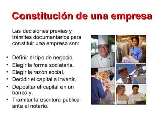 Constitución de una empresaConstitución de una empresa
Las decisiones previas y
trámites documentarios para
constituir una empresa son:
• Definir el tipo de negocio.
• Elegir la forma societaria.
• Elegir la razón social.
• Decidir el capital a invertir.
• Depositar el capital en un
banco y,
• Tramitar la escritura pública
ante el notario.
 