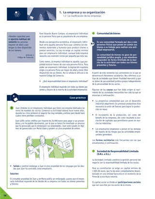 Para Eduardo Bueno Campos, el empresario individual
es la persona física que es propietaria de una empresa.
Desde una perspectiva económica, el empresario indivi-
dual sería aquella persona física que combina los ele-
mentos materiales y humanos para producir bienes o
prestar servicios. La Ley no exige un capital mínimo
para ser empresario individual, aunque toda empresa
necesita una inversión inicial por pequeña que ésta sea.
Como vemos, la empresa individual es aquella cuya pro-
piedad está en manos de una sola persona física. Para
poder ser empresario individual, la legislación española
exige a la persona física ser mayor de edad y tener libre
disposición de sus bienes. Así lo señala el artículo 4 de
nuestro Código de Comercio.
• ¿Qué responsabilidad tiene el empresario individual?
El empresario individual responde con todos sus bienes pre-
sentes y futuros de la marcha de la actividad empresarial.
Comunidad de bienes
A partir de este momento nos centraremos en lo que se
denomina el «fenómeno societario». Nos referimos a un
tipo de sociedades que tienen finalidad mercantil y que
se dotan de personalidad jurídica propia independiente
de la personalidad de los socios.
Algunas de las causas que han dado origen al naci-
miento de las sociedades mercantiles han sido las que se
enuncian a continuación:
• La progresiva complejidad que con el desarrollo
industrial adquirieron los procesos productivos hizo
necesaria la unión de fuerzas para lograr la produc-
ción en masa.
• El incremento de la producción, así como del
tamaño de las empresas, dio como resultado la aso-
ciación de capitales que permitieron poner en mar-
cha las industrias.
• Los empresarios empezaron a pensar en las ventajas
del reparto de los riesgos que las actividades empre-
sariales generaban.
Las formas societarias más frecuentes son las que
estudiaremos a continuación.
Sociedad de Responsabilidad Limitada
(S.R.L. o S.L.)
La Sociedad Limitada combina la gestión personal del
negocio con la responsabilidad limitada de los socios.
Para su constitución se exige un capital mínimo de
3 005,06 euros, que ha de estar completamente desem-
bolsado en una entidad bancaria en el momento de la
firma de la escritura notarial.
El capital social se divide en participaciones sociales
que son suscritas por los socios de la misma.
1. La empresa y su organización
1.3 La clasificación de las empresas
01
16
«Tendrán capacidad para
el ejercicio habitual del
comercio las personas
mayores de edad y que
tengan la libre disposición
de sus bienes».
Artículo 4
Código de Comercio.
Juan Jiménez es un empresario individual que tiene una empresa dedicada a la
venta de muebles de cocina. Comenzó su actividad laboral hace nueve años,
durante los cinco primeros el negocio fue muy rentable y exitoso pero desde hace
cuatro tiene pérdidas constantes.
Juan pidió varios créditos por importe de 24 000 euros para pagar a sus provee-
dores y no ha podido devolverlos, por lo que su banco ha tramitado un proceso
que ha provocado que le embarguen sus propiedades. Juan está casado en régi-
men de gananciales con María López y poseen un piso propiedad de ambos.
• Señala si podrían embargar a Juan el piso propiedad de los cónyuges por las deu-
das que Juan ha contraído como empresario.
Solución:
El inmueble propiedad de Juan y de María podría ser embargado, puesto que el empre-
sario individual responde de las deudas de su empresa con todos sus bienes presentes
y futuros.
3
Caso práctico
Es una comunidad formada por dos o más
personas físicas que ponen en común sus
bienes o su trabajo para realizar una acti-
vidad empresarial.
La comunidad de bienes no goza de per-
sonalidad jurídica propia, y sus miembros
responden de forma ilimitada de la mar-
cha de la actividad con todos sus bienes
presentes y futuros.
 