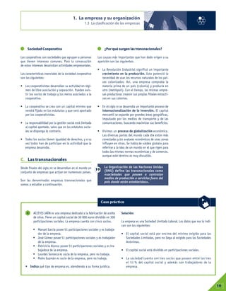 Sociedad Cooperativa
Las cooperativas son sociedades que agrupan a personas
que tienen intereses comunes. Para la consecución
de estos intereses desarrollan actividades empresariales.
Las características esenciales de la sociedad cooperativa
son las siguientes:
• Los cooperativistas desarrollan su actividad en régi-
men de libre asociación y separación. Pueden exis-
tir los socios de trabajo y los meros asociados a la
cooperativa.
• La cooperativa se crea con un capital mínimo que
vendrá fijado en los estatutos y que será aportado
por los cooperativistas.
• La responsabilidad por la gestión social está limitada
al capital aportado, salvo que en los estatutos socia-
les se disponga lo contrario.
• Todos los socios tienen igualdad de derechos, y a su
vez todos han de participar en la actividad que la
empresa desarrolle.
C. Las transnacionales
Desde finales del siglo XIX se desarrollan en el mundo un
conjunto de empresas que actúan en numerosos países.
Son las denominadas empresas transnacionales que
vamos a estudiar a continuación.
¿Por qué surgen las transnacionales?
Las causas más importantes que han dado origen a su
aparición son las siguientes:
• La Revolución Industrial significó un importante
crecimiento en la producción. Esto potenció la
necesidad de usar los recursos naturales de los paí-
ses colonizados. Así, una empresa compraba la
materia prima de un país (colonia) y producía en
otro (metrópoli). Con el tiempo, las mismas empre-
sas productoras crearon sus propias filiales extracti-
vas en sus colonias.
• En el siglo XX se desarrolla un importante proceso de
internacionalización de la inversión. El capital
mercantil se expande por grandes áreas geográficas,
impulsado por los medios de transporte y de las
comunicaciones, buscando maximizar sus beneficios.
• Vivimos un proceso de globalización económica.
Las diversas partes del mundo cada día están más
conectadas y los avatares económicos de unas zonas
influyen en otras. Se habla de «aldea global» para
referirse a la idea de un mundo en el que rigen para
todos las mismas normas económicas y de comercio,
aunque este término es muy discutido.
1. La empresa y su organización
1.3 La clasificación de las empresas
01
19
ACEITES JAÉN es una empresa dedicada a la fabricación de aceite
de oliva. Tiene un capital social de 30 000 euros dividido en 300
participaciones sociales. La empresa cuenta con cinco socios.
• Manuel García posee 51 participaciones sociales y es trabaja-
dor de la empresa.
• José Gómez posee 51 participaciones sociales y es trabajador
de la empresa.
• Patricicia Alonso posee 51 participaciones sociales y es tra-
bajadora de la empresa.
• Lourdes Sonseca es socia de la empresa, pero no trabaja.
• Pedro Guzmán es socio de la empresa, pero no trabaja.
• Indica qué tipo de empresa es, atendiendo a su forma jurídica.
Solución:
La empresa es una Sociedad Limitada Laboral. Los datos que nos lo indi-
can son los siguientes:
• El capital social está por encima del mínimo exigido para las
Sociedades Limitadas, pero no llega al exigido para las Sociedades
Anónimas.
• El capital social está dividido en participaciones sociales.
• La sociedad cuenta con tres socios que poseen entre los tres
el 51 % del capital social y además son trabajadores de la
empresa.
4
Caso práctico
La Organización de las Naciones Unidas
(ONU) define las transnacionales como
«sociedades que poseen o controlan
medios de producción o servicios fuera del
país donde están establecidas».
 