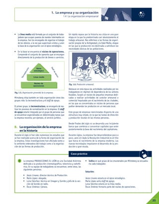• La línea media está formada por el conjunto de traba-
jadores que ocupan puestos de mandos intermedios en
la empresa. Son los encargados de organizar el trabajo
de los obreros, a la vez que supervisan a éstos y unen
la base de la organización con el ápice estratégico.
• En la base se encuentra el núcleo de operaciones.
Comprende el conjunto de operarios que se encargan
directamente de la producción de bienes o servicios.
Mintzberg sitúa también en toda organización otros dos
grupos más: la tecnoestructura y el staff de apoyo.
El primer grupo, la tecnoestructura, se encargaría de rea-
lizar los procesos de normalización en la empresa. El staff
de apoyo estaría integrado por el grupo de personas que
se encuentran especializadas en determinadas tareas que
la empresa necesita; por ejemplo, el servicio jurídico.
B. La organización de la empresa
en la historia
Durante el siglo XX han sido numerosos los estudios que
se han realizado acerca de la forma de organización de
la empresa. Estas investigaciones han afectado tanto a
la vertiente ordenadora del trabajo como a la organiza-
ción de las formas de producción.
Un rápido repaso por la historia nos sitúa en una gran
etapa en la que ha predominado casi absolutamente el
trabajo artesanal. Nos referimos a las formas de organi-
zación propias de la Antigüedad y la Edad Media, etapas
en las que la producción era destinada a satisfacer las
necesidades básicas de las poblaciones.
Destacan en esta época las actividades realizadas por los
trabajadores en régimen de dependencia de los señores
feudales. Surgió un núcleo de pequeñas empresas dedi-
cadas a realizar actividades de carácter artesanal o
comercial impulsadas por el nacimiento de las ciudades,
en las que se concentraba un núcleo de personas que
podían demandar los productos en un mercado local.
Este grupo de empresas mencionadas disponía de una
estructura muy simple, en la que las tareas de dirección
y producción recaían en las mismas personas.
Desde finales del siglo XII se desarrolla una incipiente
banca que comienza a concentrar capitales que serán
posteriormente la base del nacimiento del capitalismo.
Durante siglos, la empresa fue desarrollándose poco a
poco, pero sin duda la Revolución Industrial es el hito
que marca el nacimiento de la empresa moderna. Las
nuevas tecnologías impulsaron el desarrollo de la pro-
ducción a gran escala.
1. La empresa y su organización
1.4 La organización empresarial
01
23
Fig. 1.5. Organización piramidal de la empresa.
Fig. 1.6. Producción artesanal.
La empresa PRODUCCIONES EL LEÓN es una Sociedad Anónima
dedicada a la producción cinematográfica, televisiva y radiofó-
nica. En su equipo de trabajadores se encuentran, entre otras, las
siguientes personas:
• Jesús Linares: director técnico de Producción.
• María López: abogada.
• Luisa Sánchez: técnica en Imagen y Sonido y jefa de la sec-
ción de Sonido en radio.
• Óscar Jiménez: Cámara.
• Indica en qué grupo de los enumerados por Mintzberg se encuadra-
ría cada trabajador.
Solución:
Jesús Linares estaría en el ápice estratégico.
María López sería staff de apoyo.
Luisa Sánchez estaría en la línea media.
Óscar Jiménez formaría parte del núcleo de operaciones.
5
Caso práctico
T
e
c
n
o
e
s
t
r
u
c
t
r
a
S
t
a
f
f
d
e
a
p
o
y
o
Ápice
estratégico
Línea media
Núcleo de
operaciones
 