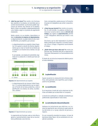 • ¿Qué hay que hacer? Nos remite a las funciones
que, presentes en la empresa, son esenciales para su
correcto funcionamiento. Las funciones pueden orga-
nizarse de maneras muy diversas en la empresa.
March y Simón nos plantean la departamentalización
como modelo a seguir en el proceso de organización
empresarial.
Ambos autores, en sus estudios, desarrollaron su
idea de estructurar la empresa en departamentos.
La departamentación se puede realizar de dos mane-
ras diferentes, por propósito y por proceso:
– La departamentación por propósito (véase Esque-
ma 1.6) supone la creación de diversos departa-
mentos que se crean en función de los bienes que
se producen o en función de los clientes a los que
se sirve.
Si, por ejemplo, una empresa de automóviles orga-
nizara así su producción, lo tendría que hacer por
modelos.
– La departamentación por proceso (véase Esque-
ma 1.7) contiene departamentos que se organi-
zan en función de las tareas productivas, como la
planificación, las compras, las ventas, la produc-
ción, etcétera.
La organización por funciones suele ser más eficaz y
genera un aprovechamiento mayor de los recursos,
tanto profesionales como técnicos.
Como contrapartida, puede provocar la formación
de grupos de trabajadores que actúen corporativa-
mente.
• ¿Cómo hay que hacerlo? Nos remite a los proce-
sos. En este sentido, no podemos olvidarnos de
mencionar la teoría clásica sobre la división del
trabajo, que, ligada a la especialización, permite
a unos trabajadores dedicarse por entero a una
tarea.
Esta teoría, que ha sido implantada en la práctica
desde la Revolución Industrial, ha tenido numero-
sas críticas, al llegar a fragmentar excesivamente
el trabajo.
• ¿Quién tiene que hacer cada cosa? Nos envía a las
personas que, formando parte de la organización,
intervienen directamente en el funcionamiento de la
misma.
El diseño de una estructura empresarial debería pensar
en estos elementos:
La planificación
Supone secuenciar la consecución de los diversos obje-
tivos, tanto generales como específicos, que la organi-
zación se ha planteado.
La coordinación
Es el mecanismo a través del cual se relacionan las dis-
tintas actividades que se desarrollan en la empresa.
La función de coordinación es realizada normalmente por
profesionales especializados en estas tareas.
La centralización-descentralización
Hablamos de centralización para referirnos a un sis-
tema de organización que concentra la mayor parte de
las decisiones en un grupo reducido de personas u
órganos.
En una concepción piramidal de empresa, la toma de
decisiones (véase Figura 1.8) se centralizaría en la cús-
pide de la pirámide.
1. La empresa y su organización
1.4 La organización empresarial
01
25
• Planificación
• Coordinación
• Centralización-descentralización
Esquema 1.6. Departamentación por propósito.
Esquema 1.7. Departamentación por proceso.
Modelo A
Departamentación por Propósito
Departamentación por Proceso
Departamento
de Compras
Departamento
de Ventas
Departamento
de Producción
O = Obrero
O O O O O O O O O
Modelo B Modelo C
 