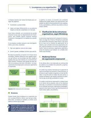 La empresa necesita crear nuevas tecnologías para con-
seguir dos objetivos:
• Incrementar su productividad.
• Lograr una mayor diferenciación en sus productos
respecto al resto de competidores en el mercado.
Como hemos señalado, son normalmente las grandes
empresas las que crean sus departamentos de investi-
gación, pero también algunas medianas empresas
invierten en investigación en la medida de sus posibi-
lidades.
Si una empresa considera necesario crear este departa-
mento y así lo hace, necesitará:
• Fijar unos objetivos claros en este campo.
• Invertir grandes cantidades de dinero para este fin.
No todas las empresas se mueven en el mismo marco
tecnológico. Podemos diferenciar entre aquellas empre-
sas que utilizan una tecnología más bien estable y
aquellas otras que viven inmersas en un entorno tecno-
lógico dinámico. Pensemos como ejemplo de estas últi-
mas en las empresas del sector informático. La conse-
cuencia de la tecnología para la estructura organizativa
es importante.
El entorno
Estamos viendo cómo la empresa es un organismo vivo
con su propia dinámica interna, que hay que cuidar.
Ahora bien, la empresa es también un sistema social
abierto al entorno que la rodea.
La política, la cultura, la economía y las constantes
modificaciones legales afectan a las organizaciones, pero
también les afecta el funcionamiento de otras empresas,
el de sus proveedores y, de forma muy notoria, el de sus
propios clientes.
D. Clasificación de las estructuras
organizativas, según Mintzberg
La estructura organizativa de la empresa ha evolucio-
nado a lo largo de la historia. Mintzberg ha realizado
una clasificación exhaustiva (véase Figura 1.10) acerca
de los tipos de los sistemas de organización de la
empresa, que va desde la estructura organizativa sim-
ple, propia de empresas con escaso nivel de especiali-
zación, hasta la estructura organizativa adocrática,
propia de empresas que trabajan con unidades alta-
mente especializadas.
E. Modernas formas
de organización empresarial
En los últimos años se han observado una continua serie
de cambios en los modelos de localización y organiza-
ción de las industrias.
Un cambio muy reciente, favorecido por la aparición de
nuevas tecnologías de transporte y comunicaciones, es
la forma en que el capital se organiza y se hace más fle-
xible. Es muy frecuente oír hablar del joint venture, o
uniones de empresas, que intentan aprovechar el poten-
cial de cada una de ellas poniéndolo en común.
Un cambio crucial de esta organización se produce tanto
en el interior de las empresas como en las relaciones
entre ellas. En contraste con las estructuras tradiciona-
les en pirámide (estructuras organizativas piramidales),
aparecen otras nuevas formas cuyo funcionamiento es
mucho menos rígido y más dinámico.
Esquema 1.9. Estructura piramidal.
1. La empresa y su organización
1.4 La organización empresarial
01
27
Esquema 1.8. Consecuencias de la tecnología.
Empresas con
tecnología
estable
Empresas con
tecnología
cambiante
Estructura
más rapida
Gran empresa
Pequeña
empresa
Pequeña
empresa
Pequeña
empresa
Estructura
más flexible
Podemos definir el entorno como el espa-
cio que rodea a la empresa y que está for-
mado por un conjunto de elementos que
afectan al funcionamiento de la misma.
 