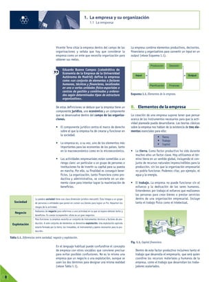 Vicente Tena sitúa la empresa dentro del campo de las
organizaciones y señala que hay que considerar la
empresa como un ente que necesita organización para
obtener sus metas.
De estas definiciones se deduce que la empresa tiene un
componente jurídico, uno económico y un componente
que se desenvuelve dentro del campo de las organiza-
ciones.
• El componente jurídico centra el marco de derecho
sobre el que la empresa ha de crearse y funcionar en
la sociedad.
• La empresa es, a su vez, uno de los elementos más
importantes para las economías de los países, tanto
en lo macroeconómico como en lo microeconómico.
• Las actividades empresariales están sometidas a un
riesgo claro: un particular o un grupo de personas o
instituciones ha de invertir su capital para su puesta
en marcha. Por ello, su finalidad es conseguir bene-
ficios. La organización, tanto financiera como pro-
ductiva y administrativa, se convierte en un ele-
mento clave para intentar lograr la maximización de
beneficios.
En el lenguaje habitual puede confundirse el concepto
de empresa con otros vocablos que conviene precisar
para evitar posibles confusiones. No es lo mismo una
empresa que un negocio o una explotación, aunque se
usen los dos términos para designar una misma realidad
(véase Tabla 1.1).
La empresa combina elementos productivos, decisorios,
financieros y organizativos para convertir un input en un
output (véase Esquema 1.1).
B. Elementos de la empresa
La creación de una empresa supone tener que pensar
acerca de los instrumentos necesarios para que la acti-
vidad planeada pueda desarrollarse. Las teorías clásicas
sobre la empresa nos hablan de la existencia de tres ele-
mentos esenciales para ello:
• La tierra. Como factor productivo ha sido durante
muchos años un factor clave. Hoy utilizamos el tér-
mino tierra en un sentido global, incluyendo el con-
junto de recursos naturales imprescindibles para la
producción, sin los que la organización empresarial
no podría funcionar. Podemos citar, por ejemplo, el
agua y la energía.
• El trabajo. La empresa no puede funcionar sin el
esfuerzo y la dedicación de los seres humanos.
Entendemos por trabajo el esfuerzo que realizamos
las personas para crear bienes o prestar servicios
dentro de una organización empresarial. Incluye
tanto el trabajo físico como el intelectual.
Dentro de este factor productivo incluimos tanto el
trabajo que desarrolla el empresario, que será quien
coordine los recursos materiales y humanos de la
empresa, como el trabajo que desarrollan los traba-
jadores asalariados.
1. La empresa y su organización
1.1 La empresa
01
8
Tabla 1.1. Diferencias entre sociedad, negocio y explotación.
• Tierra
• Trabajo
• Capital
Sociedad
Negocio
Explotación
La palabra sociedad tiene una clara dimensión jurídico-mercantil. Ésta integra a un grupo
de personas o entidades que ponen en común sus bienes para lograr un fin. Reparten los
riesgos de la actividad.
Hablamos de negocio para referirnos a una actividad en la que se espera obtener éxito y
beneficios. Es común la expresión: «Esto es un gran negocio».
Para funcionar, la empresa necesita un conjunto de instrumentos técnicos y factores de pro-
ducción. A este conjunto de elementos se denomina explotación. Una explotación agrícola
estaría formada por la tierra, los inmuebles, el instrumental y aperos necesarios para la pro-
ducción.
Fig. 1.1. Capital financiero.
Esquema 1.1. Elementos de la empresa.
Producción
Planificación Finanzas
Decisión
Input Output
Eduardo Bueno Campos (catedrático de
Economía de la Empresa de la Universidad
Autónoma de Madrid) define la empresa
como «un conjunto de elementos o factores
humanos, técnicos y financieros, localizados
en una o varias unidades físico-espaciales o
centros de gestión y combinados y ordena-
dos según determinados tipos de estructura
organizativa».
 