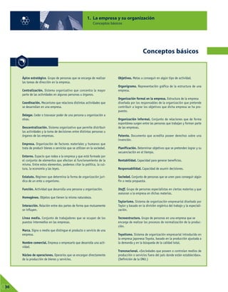 1. La empresa y su organización
Conceptos básicos
01
36
Conceptos básicos
Ápice estratégico. Grupo de personas que se encarga de realizar
las tareas de dirección en la empresa.
Centralización. Sistema organizativo que concentra la mayor
parte de las actividades en algunas personas u órganos.
Coordinación. Mecanismo que relaciona distintas actividades que
se desarrollan en una empresa.
Delegar. Ceder o trasvasar poder de una persona u organización a
otras.
Descentralización. Sistema organizativo que permite distribuir
las actividades y la toma de decisiones entre distintas personas u
órganos de las empresas.
Empresa. Organización de factores materiales y humanos que
trata de producir bienes o servicios que se utilizan en la sociedad.
Entorno. Espacio que rodea a la empresa y que está formado por
el conjunto de elementos que afectan al funcionamiento de la
misma. Entre estos elementos, podemos citar la política, la cul-
tura, la economía y las leyes.
Estatuto. Régimen que determina la forma de organización jurí-
dica de un ente u organismo.
Función. Actividad que desarrolla una persona u organización.
Homogéneo. Objetos que tienen la misma naturaleza.
Interacción. Relación entre dos partes de forma que mutuamente
se influyen.
Línea media. Conjunto de trabajadores que se ocupan de los
puestos intermedios en las empresas.
Marca. Signo o medio que distingue el producto o servicio de una
empresa.
Nombre comercial. Empresa o empresario que desarrolla una acti-
vidad.
Núcleo de operaciones. Operarios que se encargan directamente
de la producción de bienes y servicios.
Objetivos. Metas a conseguir en algún tipo de actividad.
Organigrama. Representación gráfica de la estructura de una
empresa.
Organización formal en la empresa. Estructura de la empresa
diseñada por los responsables de la organización que pretende
contribuir a lograr los objetivos que dicha empresa se ha pro-
puesto.
Organización informal. Conjunto de relaciones que de forma
espontánea surgen entre las personas que trabajan y forman parte
de las empresas.
Patente. Documento que acredita poseer derechos sobre una
invención.
Planificación. Determinar objetivos que se pretenden lograr y su
secuenciación en el tiempo.
Rentabilidad. Capacidad para generar beneficios.
Responsabilidad. Capacidad de asumir decisiones.
Sociedad. Conjunto de personas que se unen para conseguir algún
fin o meta propuesta.
Staff. Grupo de personas especialistas en ciertas materias y que
asesoran a la empresa en dichas materias.
Taylorismo. Sistema de organización empresarial diseñado por
Taylor y basado en la división orgánica del trabajo y la especiali-
zación.
Tecnoestructura. Grupo de personas en una empresa que se
encarga de realizar los procesos de normalización de la produc-
ción.
Toyotismo. Sistema de organización empresarial introducido en
la empresa japonesa Toyota, basado en la producción ajustada a
la demanda y en la búsqueda de la calidad total.
Transnacional. «Sociedades que poseen o controlan medios de
producción o servicios fuera del país donde están establecidas».
(Definición de la ONU.)
 