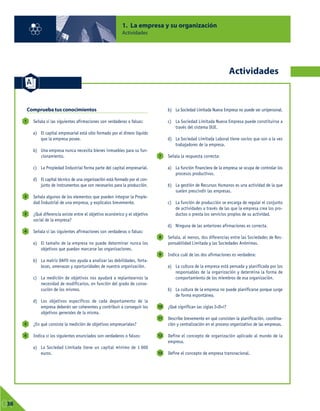 Comprueba tus conocimientos
Señala si las siguientes afirmaciones son verdaderas o falsas:
a) El capital empresarial está sólo formado por el dinero líquido
que la empresa posee.
b) Una empresa nunca necesita bienes inmuebles para su fun-
cionamiento.
c) La Propiedad Industrial forma parte del capital empresarial.
d) El capital técnico de una organización está formado por el con-
junto de instrumentos que son necesarios para la producción.
Señala algunos de los elementos que pueden integrar la Propie-
dad Industrial de una empresa, y explícalos brevemente.
¿Qué diferencia existe entre el objetivo económico y el objetivo
social de la empresa?
Señala si las siguientes afirmaciones son verdaderas o falsas:
a) El tamaño de la empresa no puede determinar nunca los
objetivos que puedan marcarse las organizaciones.
b) La matriz DAFO nos ayuda a analizar las debilidades, forta-
lezas, amenazas y oportunidades de nuestra organización.
c) La medición de objetivos nos ayudará a replantearnos la
necesidad de modificarlos, en función del grado de conse-
cución de los mismos.
d) Los objetivos específicos de cada departamento de la
empresa deberán ser coherentes y contribuir a conseguir los
objetivos generales de la misma.
¿En qué consiste la medición de objetivos empresariales?
Indica si los siguientes enunciados son verdaderos o falsos:
a) La Sociedad Limitada tiene un capital mínimo de 1 000
euros.
b) La Sociedad Limitada Nueva Empresa no puede ser unipersonal.
c) La Sociedad Limitada Nueva Empresa puede constituirse a
través del sistema DUE.
d) La Sociedad Limitada Laboral tiene socios que son a la vez
trabajadores de la empresa.
Señala la respuesta correcta:
a) La función financiera de la empresa se ocupa de controlar los
procesos productivos.
b) La gestión de Recursos Humanos es una actividad de la que
suelen prescindir las empresas.
c) La función de producción se encarga de regular el conjunto
de actividades a través de las que la empresa crea los pro-
ductos o presta los servicios propios de su actividad.
d) Ninguna de las anteriores afirmaciones es correcta.
Señala, al menos, dos diferencias entre las Sociedades de Res-
ponsabilidad Limitada y las Sociedades Anónimas.
Indica cuál de las dos afirmaciones es verdadera:
a) La cultura de la empresa está pensada y planificada por los
responsables de la organización y determina la forma de
comportamiento de los miembros de esa organización.
b) La cultura de la empresa no puede planificarse porque surge
de forma espontánea.
¿Qué significan las siglas I+D+i?
Describe brevemente en qué consisten la planificación, coordina-
ción y centralización en el proceso organizativo de las empresas.
Define el concepto de organización aplicado al mundo de la
empresa.
Define el concepto de empresa transnacional.
13
12
11
10
9
8
7
6
5
4
3
2
1
1. La empresa y su organización
Actividades
01
38
Actividades
 