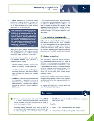 1. La empresa y su organización
1.1 La empresa
01
9
María Gómez es la única accionista de la Sociedad Limitada NICAFE
S.L. La empresa se dedica a la importación de café de comercio
justo de Nicaragua. NICAFE S.L. importa el grano sin tostar, lo
tuesta, lo envasa y lo distribuye.
Actualmente vende un café llamado Clásico, que es una mezcla de
50 % torrefacto y 50 % natural. Los clientes demandan este tipo
de café sin parar, por lo que ha decidido aumentar la producción.
• Identifica los elementos de la Propiedad Industrial que aparecen
en el siguiente texto.
Solución:
• NICAFE S.L. sería el nombre comercial de la empresa.
• Clásico sería la marca del producto que más vende la empresa.
1
Caso práctico
• El capital. Se denomina así al conjunto de bienes o
derechos que la empresa tiene y que se incluyen den-
tro de su patrimonio. El capital está formado tanto
por los bienes inmuebles (fincas, solares, edificios,
naves) como por los bienes muebles.
Dentro de los bienes muebles, podemos destacar
tanto el capital financiero (dinero, bonos, acciones)
como el capital técnico, que está formado por los
instrumentos que se utilizan para la producción.
Mención relevante precisa, dentro del capital, la lla-
mada Propiedad Industrial. Según Rodrigo Uría, la
Propiedad Industrial engloba:
– El nombre comercial. Identifica al empresario o
empresa que ejerce una actividad empresarial.
– La marca. Es el signo o medio que distingue los
productos de una empresa en el mercado. La marca
puede registrarse en el Registro de la Propiedad
Industrial.
– La patente. Es un derecho de uso y explotación que
tiene un particular o empresa sobre un invento. La
legislación española establece como requisito
imprescindible para el disfrute de este derecho la
inscripción del invento en el Registro de la Propie-
dad Industrial.
A estos factores productivos hemos de añadir otros dos
que se consideran esenciales, y que son los clientes y los
proveedores. Los clientes son las personas físicas o jurí-
dicas que compran los productos de la empresa. Los pro-
veedores son las personas físicas o jurídicas que sumi-
nistran a la misma los bienes o servicios que son
imprescindibles para que la actividad empresarial pueda
desarrollarse.
C. Los objetivos empresariales
El desarrollo de cualquier actividad implica una clara
tarea de diseño y planificación de la misma. Entendemos
por planificación la elaboración de un proyecto tempo-
ralizado que nos lleve a conseguir un fin. La tarea de
planificación empresarial incluye la fijación de objeti-
vos. El análisis de los objetivos de la empresa nos lleva-
ría directamente al estudio de las siguientes cuestiones.
¿Qué son los objetivos?
En la vida cotidiana hablamos de objetivo para referir-
nos a una meta que deseamos alcanzar. Esta idea es de
fácil comprensión, teniendo en cuenta que en nuestra
vida personal, constantemente nos enfrentamos a tareas
o metas que hemos de conseguir. Estas metas unas veces
nos vienen impuestas (pensemos, por ejemplo, en los
objetivos que los alumnos de este módulo han de con-
seguir) y en otras ocasiones somos nosotros mismos
quienes las fijamos.
Existen numerosos estudios que intentan sistematizar
cuáles son los objetivos que se han de marcar las empre-
sas. Estos estudios han dado lugar a variadas teorías
sobre los mismos.
Los estudios tradicionales sobre la empresa hablan de la
doble finalidad que tiene la empresa.
«Los denominados signos distintivos del
empresario, de la empresa, del estableci-
miento y de los productos y servicios que
sean objeto de la actividad empresarial
(nombre comercial, marcas de productos o
servicios, y rótulo del establecimiento). Y
por otro lado, están determinadas creacio-
nes intelectuales... (patentes de invención,
modelos de utilidad y modelos y dibujos
industriales y artísticos)».
Uría, R.: Derecho Mercantil. Marcial Pons.
 