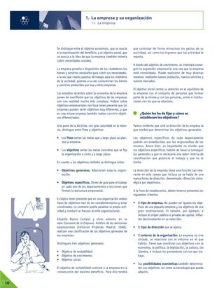 Se distingue entre el objetivo económico, que se asocia
a la maximización del beneficio, y el objetivo social, que
se asocia a la idea de que la empresa también intenta
cubrir necesidades sociales.
La empresa pondría a disposición de los ciudadanos los
bienes y servicios necesarios para cubrir sus necesidades,
a la vez que crearía puestos de trabajo para los miembros
de la sociedad, quienes a su vez consumirían los bienes
y servicios producidos por esa u otras empresas.
Los estudios recientes sobre la economía de la empresa
ponen de manifiesto que los objetivos de las empresas
son una realidad mucho más compleja. Hablar sobre
objetivos empresariales nos hace tener presente que las
empresas pueden tener objetivos muy diferentes, y que
en una misma empresa también suelen convivir objeti-
vos diferenciados.
Una parte de la doctrina, con gran autoridad en la mate-
ria, distingue entre fines y objetivos:
• Los fines serían las metas que a largo plazo se plan-
tea la empresa.
• Los objetivos serían las metas concretas que se fija
la organización a corto y a largo plazo.
En cuanto a los objetivos también se distingue entre:
• Objetivos generales. Abarcarían toda la organi-
zación.
• Objetivos específicos. Sirven de guía para el trabajo
en cada uno de los departamentos o secciones que
forman la estructura empresarial.
Es lógico tener presente que en una organización ambos
tipos de objetivos han de ser complementarios y estar
coordinados. Lo contrario podría paralizar la propia acti-
vidad y conducir al fracaso al ente organizacional.
Eduardo Bueno Campos y otros autores, en su
obra Economía de la Empresa. Análisis de las decisiones
empresariales (Editorial Pirámide. Madrid, 1988),
realizan una clasificación de los objetivos generales de
las empresas.
Distinguen tres objetivos generales:
• Objetivo de rentabilidad.
• Objetivo de crecimiento.
• Objetivo social.
El objetivo de rentabilidad centrará a la empresa en la
consecución del máximo beneficio. Para ello tendrá
que controlar de forma minuciosa los gastos de su
actividad, así como los ingresos que tal actividad le
reporta.
A través del objetivo de crecimiento, se intentará conse-
guir la expansión empresarial una vez que la empresa
esté consolidada. Puede realizarse de muy diversas
maneras: mediante nuevos productos, nuevos servicios y
nuevos mercados.
El objetivo social centra su atención en el equilibrio de
la empresa con el conjunto de personas que forman
parte de la misma y con las personas, entes e institu-
ciones con los que se relaciona.
¿Quién los ha de fijar y cómo se
establecen los objetivos?
Parece evidente que será la dirección de la empresa la
que tendrá que determinar los objetivos generales.
Los objetivos específicos de cada departamento
podrán ser establecidos por los responsables de los
mismos. Ahora bien, es importante no olvidar que
los objetivos específicos habrán de llevar a conseguir
los generales y que es necesaria una labor interna de
coordinación que potencie el trabajo y que no lo
limite.
La dirección de la empresa tiene una función tan rele-
vante en este campo que incluso ya se habla de una
nueva forma de dirección, denominada «Dirección estra-
tégica por objetivos».
A la hora de establecerlos, deben tenerse presentes los
siguientes criterios:
• El tipo de empresa. No pueden ser iguales los obje-
tivos de una pequeña empresa y los objetivos de una
gran multinacional. El tamaño, por ejemplo, e
incluso el origen público o privado de capital, influi-
rán decisivamente en su selección.
• El tipo de dirección que se ejerza.
• El entorno de la organización. La empresa no vive
aislada, se relaciona con el entorno en el que
habita. Tiene que coordinar sus objetivos con la
economía, la política, la legislación, la cultura, los
clientes, e incluso los proveedores con los que tra-
baja.
• Sus posibilidades económicas también determina-
rán sus objetivos, así como la tecnología que pueda
adquirir.
1. La empresa y su organización
1.1 La empresa
01
10
 