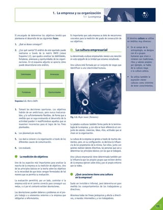 El encargado de determinar los objetivos tendrá que
plantearse el desarrollo de las siguientes fases:
1. ¿Qué se desea conseguir?
2. ¿Con qué cuenta? El análisis de este apartado puede
realizarse a través de la matriz DAFO (véase
Esquema 1.2), que ayuda a analizar las debilidades,
fortalezas, amenazas y oportunidades de las organi-
zaciones. En el esquema adjunto se aprecia cómo
puede desarrollarse este análisis.
3. Tomará las decisiones oportunas. Los objetivos
habrán de ser ambiciosos, pero nunca inalcanza-
bles, y lo suficientemente flexibles, de forma que a
medida que se vaya evaluando el desarrollo de la
actividad puedan ir modificándose aquellos que se
muestren incorrectos para el logro de los fines
planteados.
4. Los plasmará por escrito.
5. Los dará a conocer a la organización a través de los
diferentes cauces de comunicación.
6. Los evaluará.
La medición de objetivos
Uno de los aspectos más importantes para analizar la
marcha de la empresa es la medición de objetivos. Uno
de los principios básicos en la teoría sobre los objetivos
es la necesidad de que éstos vengan formulados de tal
manera que se permita su evaluación.
La evaluación permitirá, por un lado, controlar si la
empresa está en el camino correcto para conseguir sus
metas, o si por el contrario existen desviaciones.
Las desviaciones pueden deberse a problemas en el pro-
pio trabajo o a elementos externos a la empresa que
obligarían a reformularlos.
Es importante que cada empresa se dote de mecanismos
concretos para la medición del grado de consecución de
sus objetivos.
D. La cultura empresarial
La denominada «cultura empresarial» merece una mención
en este epígrafe de la Unidad que estamos estudiando.
Una cultura está formada por un conjunto de rasgos que
identifican a una colectividad humana.
La palabra «cultura» también forma parte de la termino-
logía de la empresa, y con ella se hace referencia al con-
junto de valores, creencias, ideas, ritos, actitudes que se
viven en la organización.
La cultura de la empresa se genera a través de muchos ele-
mentos, pero, en su configuración, es decisiva la influen-
cia de los propietarios de la misma. Son ellos, junto con
quienes realizan labores directivas, las personas que van a
determinar los principios básicos con los que se trabajará.
Una cultura empresarial viene determinada también por
la influencia que los propios grupos que existen dentro
de la empresa ejercen sobre ésta y por el propio entorno
que la rodea.
¿Qué caracteres tiene una cultura
en la empresa?
Suele ser invisible e informal, pero determina en gran
medida los comportamientos de los trabajadores y
directivos.
Atraviesa todas las líneas jerárquicas y afecta a directi-
vos, a mandos intermedios y a los trabajadores.
1. La empresa y su organización
1.1 La empresa
01
11
El término cultura se utiliza
en ámbitos muy diversos:
• En el campo de la
antropología, se designa
con él a grupos
humanos que viven o
vivieron con tradiciones,
ritos y valores propios;
por ejemplo, se habla
de la cultura maya
o la cultura azteca.
• Se utiliza también la
expresión «tener
cultura» como sinónimo
de tener conocimientos.
Fig. 1.2. Mujer masai (Tanzania).
Esquema 1.2. Matriz DAFO.
Debilidades Amenazas
Fortalezas Oportunidades
 