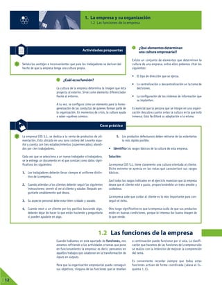 1. La empresa y su organización
1.2 Las funciones de la empresa
01
12
Cuando hablamos en este apartado de funciones, nos
estamos refiriendo a las actividades o tareas que pone
en funcionamiento la empresa; es decir, pensamos en
aquellos trabajos que colaboran en la transformación de
inputs en outputs.
Para que la organización empresarial pueda conseguir
sus objetivos, ninguna de las funciones que se reseñan
a continuación puede funcionar por sí sola. La clasifi-
cación que hacemos de las funciones de la empresa sólo
se realiza con la intención de mejorar la comprensión
del tema.
Es conveniente recordar siempre que todas estas
funciones actúan de forma coordinada (véase el Es-
quema 1.3).
Señala las ventajas e inconvenientes que para los trabajadores se derivan del
hecho de que la empresa tenga una cultura propia.
1
Actividades propuestas
1.2 Las funciones de la empresa
La empresa COS S.L. se dedica a la venta de productos de ali-
mentación. Está ubicada en una zona costera del Levante espa-
ñol y cuenta con tres establecimientos (supermercados) atendi-
dos por cien trabajadores.
Cada vez que se selecciona a un nuevo trabajador o trabajadora,
se le entrega un documento en el que constan como datos signi-
ficativos los siguientes:
1. Los trabajadores deberán llevar siempre el uniforme distin-
tivo de la empresa.
2. Cuando atiendan a los clientes deberán seguir las siguientes
instrucciones: sonreír al ver al cliente y saludar. Después pre-
guntarle amablemente qué desea.
3. Su aspecto personal debe estar bien cuidado y aseado.
4. Cuando vean a un cliente por los pasillos buscando algo,
deberán dejar de hacer lo que están haciendo y preguntarle
si pueden ayudarle en algo.
5. Los productos defectuosos deben retirarse de las estanterías
lo más rápido posible.
• Identifica los rasgos básicos de la cultura de esta empresa.
Solución:
La empresa COS S.L. tiene claramente una cultura orientada al cliente.
Dicho extremo se aprecia en las notas que caracterizan sus rasgos
básicos.
Casi todos los rasgos indicados en el ejercicio muestran que la empresa
desea que el cliente esté a gusto, proporcionándole un trato amable y
cuidadoso.
La empresa sabe que cuidar al cliente es lo más importante para con-
seguir el éxito.
Otro rasgo significativo es que la empresa cuida de que sus productos
estén en buenas condiciones, porque le interesa dar buena imagen de
lo que vende.
2
Caso práctico
¿Cuál es su función?
La cultura de la empresa determina la imagen que ésta
proyecta al exterior. Sirve como elemento diferenciador
frente al entorno.
A su vez, se configura como un elemento para la homo-
geneización de las conductas de quienes forman parte de
la organización. En momentos de crisis, la cultura ayuda
a saber «quiénes somos».
¿Qué elementos determinan
una cultura empresarial?
Existe un conjunto de elementos que determinan la
cultura de una empresa, entre ellos podemos citar los
siguientes:
• El tipo de dirección que se ejerza.
• La centralización o descentralización en la toma de
decisiones.
• La configuración de los sistemas de información que
se implanten.
Es esencial que la persona que se integre en una organi-
zación descubra cuanto antes la cultura en la que está
inmersa. Esto facilitará su adaptación a la misma.
 