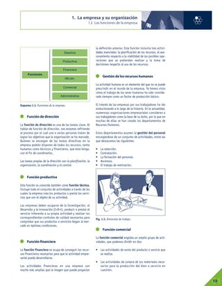 1. La empresa y su organización
1.2 Las funciones de la empresa
01
13
Función de dirección
La función de dirección es una de las tareas clave. Al
hablar de función de dirección, nos estamos refiriendo
al proceso por el cual una o varias personas tratan de
lograr los objetivos que la organización se ha marcado.
Quienes se encargan de las tareas directivas en la
empresa podrán disponer de todos los recursos, tanto
humanos como técnicos y financieros, que ésta tenga,
con el fin de coordinarlos.
Las tareas propias de la dirección son la planificación, la
organización, la coordinación y el control.
Función productiva
Esta función es conocida también como función técnica.
Incluye todo el conjunto de actividades a través de las
cuales la empresa crea los productos o presta los servi-
cios que son el objeto de su actividad.
Las empresas deben ocuparse de la Investigación, el
Desarrollo y la innovación (I+D+i), producir o prestar el
servicio inherente a su propia actividad y realizar los
correspondientes controles de calidad necesarios para
comprobar que sus productos o servicios llegan al mer-
cado en óptimas condiciones.
Función financiera
La función financiera se ocupa de conseguir los recur-
sos financieros necesarios para que la actividad empre-
sarial pueda desarrollarse.
Las actividades financieras en una empresa son
mucho más amplias que la imagen que puede proyectar
la definición anterior. Esta función incluiría tres activi-
dades esenciales: la planificación de los recursos, el ase-
soramiento respecto a la viabilidad de las posibles ope-
raciones que se pretendan realizar y la toma de
decisiones respecto al uso de los recursos.
Gestión de los recursos humanos
La actividad humana es un elemento del que no se puede
prescindir en el mundo de la empresa. Ya hemos visto
cómo el trabajo de los seres humanos ha sido conside-
rado siempre como un factor de producción básico.
El interés de las empresas por sus trabajadores ha ido
evolucionando a lo largo de la historia. En la actualidad,
numerosas organizaciones empresariales consideran a
sus trabajadores como la base de su éxito, por lo que en
muchas de ellas se han creado los departamentos de
Recursos Humanos.
Estos departamentos asumen la gestión del personal
encargándose de un conjunto de actividades, entre las
que destacamos las siguientes:
• La selección.
• Contratación.
• La formación del personal.
• Ascensos.
• El trabajo de motivación.
Función comercial
La función comercial engloba un amplio grupo de acti-
vidades, que podemos dividir en dos:
• Las actividades de venta del producto o servicio que
se realiza.
• Las actividades de compra de los materiales nece-
sarios para la producción del bien o servicio en
cuestión.
Esquema 1.3. Funciones de la empresa.
Fig. 1.3. Entrevista de trabajo.
Funciones
Directiva
Productiva
Financiera
RR.HH.
Comercial
Administrativa
⎧
⎪
⎪
⎪
⎪
⎪
⎪
⎨
⎪
⎪
⎪
⎪
⎪
⎪
⎩
 