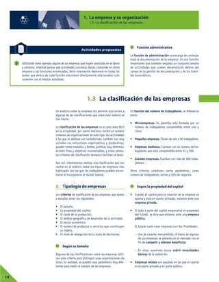 Un análisis sobre la empresa nos permite acercarnos a
algunas de las clasificaciones que sobre esta materia se
han hecho.
La clasificación de las empresas no es una tarea fácil
en la actualidad, por varios motivos: existe un número
inmenso de organizaciones de este tipo; las actividades
a las que se dedican son variadísimas; también son muy
variadas sus estructuras organizativas y productivas;
pueden tomar tamaños y formas jurídicas muy distintas;
existen fines y objetivos innumerables; y como vemos,
los criterios de clasificación tampoco facilitan la tarea.
Aun así, intentaremos realizar una clasificación que nos
centre en el análisis sobre los tipos de empresas más
habituales con las que los trabajadores pueden encon-
trarse al incorporarse al mundo laboral.
A. Tipología de empresas
Los criterios de clasificación de las empresas que vamos
a estudiar serán los siguientes:
• El tamaño.
• La propiedad del capital.
• El coste de la producción.
• El ámbito geográfico de desarrollo de la actividad.
• El sector económico.
• El número de productos o servicios que constituyen
su objeto.
• El nivel de delegación en la toma de decisiones.
Según su tamaño
Algunas de las clasificaciones sobre las empresas utili-
zan este criterio para distinguir unas organizaciones de
otras. En realidad, se pueden usar parámetros muy dife-
rentes para medir el tamaño de las empresas.
En función del número de trabajadores, se diferencia
entre:
• Microempresas. Su plantilla está formada por un
número de trabajadores comprendido entre uno y
cinco.
• Pequeñas empresas. Tienen de seis a 50 trabajadores.
• Empresas medianas. Cuentan con un número de tra-
bajadores que está comprendido entre 51 y 500.
• Grandes empresas. Cuentan con más de 500 traba-
jadores.
Otros criterios combinan varios parámetros, como
número de trabajadores, activo y cifra de negocios.
Según la propiedad del capital
• Cuando el capital para la creación de la empresa se
aporta y está en manos privadas, estamos ante una
empresa privada.
• Si todo o parte del capital empresarial es propiedad
del Estado, se dice que estamos ante una empresa
pública.
El Estado suele crear empresas con dos finalidades:
– Una de carácter mercantilista. A través de algunas
de sus empresas se presenta en el mercado con el
fin de competir y obtener beneficios.
– En otras ocasiones busca cubrir necesidades
básicas de la población.
• Empresas mixtas son aquellas en las que el capital
es en parte privado y en parte público.
1. La empresa y su organización
1.3 La clasificación de las empresas
01
14
1.3 La clasificación de las empresas
Utilizando como ejemplo alguna de las empresas que hayáis analizado en el Opina
y comenta, intentad pensar qué actividades concretas darían contenido en dicha
empresa a las funciones enumeradas. Sería interesante detenerse en todas las
tareas que dentro de cada función estuvieran directamente relacionadas o en
conexión con el módulo estudiado.
2
Actividades propuestas
Función administrativa
La función de administración se encarga de controlar
toda la documentación de la empresa. Es una función
importante que también engloba un conjunto amplio
de actividades que suelen desarrollarse dentro del
campo de la gestión de documentación y de los trámi-
tes burocráticos.
 