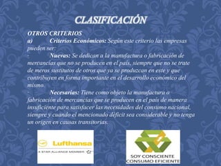 CLASIFICACIÓN 
OTROS CRITERIOS 
a) Criterios Económicos: Según este criterio las empresas 
pueden ser: 
· Nuevas: Se dedican a la manufactura o fabricación de 
mercancías que no se producen en el país, siempre que no se trate 
de meros sustitutos de otros que ya se produzcan en este y que 
contribuyen en forma importante en el desarrollo económico del 
mismo. 
· Necesarias: Tiene como objeto la manufactura o 
fabricación de mercancías que se producen en el país de manera 
insuficiente para satisfacer las necesidades del consumo nacional, 
siempre y cuando el mencionado déficit sea considerable y no tenga 
un origen en causas transitorias. 
· . 
 