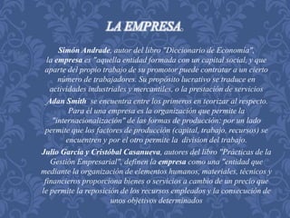 LA EMPRESA. 
Simón Andrade, autor del libro "Diccionario de Economía", 
la empresa es "aquella entidad formada con un capital social, y que 
aparte del propio trabajo de su promotor puede contratar a un cierto 
número de trabajadores. Su propósito lucrativo se traduce en 
actividades industriales y mercantiles, o la prestación de servicios 
Adan Smith se encuentra entre los primeros en teorizar al respecto. 
Para él una empresa es la organización que permite la 
"internacionalización" de las formas de producción: por un lado 
permite que los factores de producción (capital, trabajo, recursos) se 
encuentren y por el otro permite la division del trabajo. 
Julio García y Cristóbal Casanueva, autores del libro "Prácticas de la 
Gestión Empresarial", definen la empresa como una "entidad que 
mediante la organización de elementos humanos, materiales, técnicos y 
financieros proporciona bienes o servicios a cambio de un precio que 
le permite la reposición de los recursos empleados y la consecución de 
unos objetivos determinados 
 