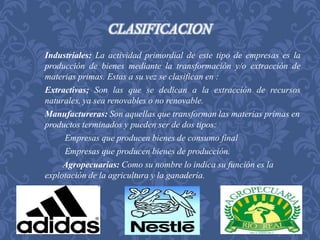 CLASIFICACION 
Industriales: La actividad primordial de este tipo de empresas es la 
producción de bienes mediante la transformación y/o extracción de 
materias primas. Estas a su vez se clasifican en : 
Extractivas; Son las que se dedican a la extracción de recursos 
naturales, ya sea renovables o no renovable. 
Manufactureras: Son aquellas que transforman las materias primas en 
productos terminados y pueden ser de dos tipos: 
Empresas que producen bienes de consumo final 
Empresas que producen bienes de producción. 
Agropecuarias: Como su nombre lo indica su función es la 
explotación de la agricultura y la ganadería. 
 