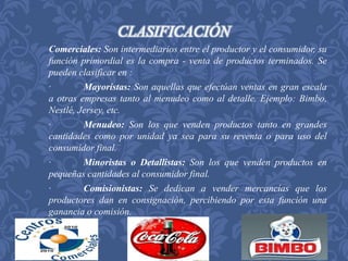 CLASIFICACIÓN 
Comerciales: Son intermediarios entre el productor y el consumidor, su 
función primordial es la compra - venta de productos terminados. Se 
pueden clasificar en : 
· Mayoristas: Son aquellas que efectúan ventas en gran escala 
a otras empresas tanto al menudeo como al detalle. Ejemplo: Bimbo, 
Nestlé, Jersey, etc. 
· Menudeo: Son los que venden productos tanto en grandes 
cantidades como por unidad ya sea para su reventa o para uso del 
consumidor final. 
· Minoristas o Detallistas: Son los que venden productos en 
pequeñas cantidades al consumidor final. 
· Comisionistas: Se dedican a vender mercancías que los 
productores dan en consignación, percibiendo por esta función una 
ganancia o comisión. 
 