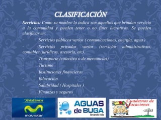 CLASIFICACIÓN 
Servicios: Como su nombre lo indica son aquellos que brindan servicio 
a la comunidad y pueden tener o no fines lucrativos. Se pueden 
clasificar en: 
· Servicios públicos varios ( comunicaciones, energía, agua ) 
· Servicios privados varios (servicios administrativos, 
contables, jurídicos, asesoría, etc). 
· Transporte (colectivo o de mercancías) 
· Turismo 
· Instituciones financieras 
· Educación 
· Salubridad ( Hospitales ) 
· Finanzas y seguros 
 