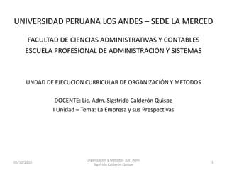 UNIVERSIDAD PERUANA LOS ANDES – SEDE LA MERCED

       FACULTAD DE CIENCIAS ADMINISTRATIVAS Y CONTABLES
      ESCUELA PROFESIONAL DE ADMINISTRACIÓN Y SISTEMAS



      UNDAD DE EJECUCION CURRICULAR DE ORGANIZACIÓN Y METODOS

               DOCENTE: Lic. Adm. Sigsfrido Calderón Quispe
              I Unidad – Tema: La Empresa y sus Prespectivas




                          Organizacion y Metodos : Lic. Adm.
05/10/2010                                                      1
                              Sigsfrido Calderón Quispe
 