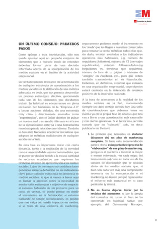 UN ÚLTIMO CONSEJO: PRIMEROS                         seguramente podamos medir el incremento en
                                                    los ‘leads’ que les llegan a nuestros comerciales
PASOS
                                                    para rematar la venta; métricas todas ellas que,
Como epílogo a esta introducción, sólo nos          sin duda, estarán asociadas a los indicadores
queda apuntar aquí un pequeño conjunto de           operativos más habituales, e.g. número de
elementos que a nuestro modo de entender            seguidores (followers), número de RT (mensajes
deberían formar parte de una decisión               republicados), relación followers/following
informada acerca de la incorporación de los         (seguidores vs. personas que seguimos),
medios sociales en el ámbito de la actividad        número de fans de tu página o números de
empresarial.                                        “amigos” en Facebook, etc., pero que deben
                                                    también trascenderlos en su formulación.
Lo verdaderamente relevante en la formulación       Debemos, en definitiva, recordar que estamos
de cualquier estrategia de aproximación a los       en una organización empresarial, cuyo objetivo
medios sociales es la definición de una métrica     estará centrado en la obtención de retornos
adecuada, es decir, que nos permita desarrollar     positivos de la inversión realizada.
un proceso estratégico efectivo, gestionando
cada uno de los elementos que decidamos             A la hora de acercarnos a la realidad de los
incluir. Lo habitual es encontrarnos en plena       medios sociales en la Red, manteniendo
excitación del fenómeno de la “Empresa 2.0”         siempre un claro sentido común, hay una serie
y lanzar acciones aisladas, sin una estrategia      de consideraciones que debemos tener en
muy clara o directamente asumidas como              cuenta ya en la propia fase de análisis que nos
“experiencias”, con el único objetivo de pulsar     van a llevar a una aproximación más razonable
un nuevo canal o un medio diferente en el caso      y con ciertas garantías. Si el lector nos permite
de la comunicación externa o una herramienta        tutearlo (por no “tuitearlo” todo, es decir
novedosa para la relación con el cliente. También   publicarlo en Twitter):
es bastante frecuente encontrar iniciativas que
                                                        1. Lo primero que necesitas es elaborar
adoptan las métricas tradicionales de cualquier
                                                           (disponer de) un plan de marketing
acción en la Web.
                                                           completo. Si bien esta recomendación
En esta fase es importante mirar con cierta                parece obvia, es importante el proceso de
distancia, tanto a la excitación de la novedad             “elaboración” de ese plan de marketing,
como a la necesidad de un retorno inmediato, que           porque es el que te va a mostrar la mayor
se puede ver diluida debido a la escasa cantidad           o menor relevancia -en cada etapa del
de recursos económicos que requieren las                   lanzamiento así como en cada uno de los
primeras acciones de aproximación a los medios             canales de distribución que se decidan
sociales. Lejos de meternos en consideraciones             abrir- de los medios sociales que, si
genéricas sobre la definición de los indicadores           bien son cada vez más una componente
clave para cualquier estrategia de presencia en            necesaria en la comunicación y el
medios sociales, lo que sí vamos a hacer aquí              marketing, no tienen por qué representar
es llamar la atención sobre la necesidad de                el esfuerzo más sustancial en tu caso
asociar tales estrategias a objetivos de negocio:          particular (y único).
si estamos hablando de un proyecto para un
                                                        2. No es bueno dejarse llevar por la
canal de ventas, se puede pensar en medir
                                                           retórica del momento, ni por la propia
el incremento en la facturación; si estamos
                                                           del consultor de turno: si bien se ha
hablando de simple comunicación, es posible
                                                           convertido en habitual hablar, por
que nos valga con medir impactos en medios;
                                                           ejemplo, del Community Manager,
si se trata de una iniciativa de marketing,



                                                                                                        11
 
