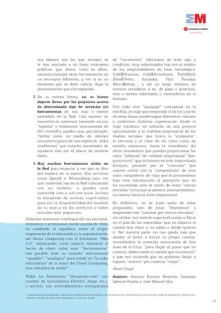 sus labores son las que siempre se                                   de “encuentros” informales de todo tipo y
           le han asociado a un buen relaciones                                 condición, muy relacionados hoy con el ámbito
           públicas, que ahora, como es obvio,                                  de los emprendedores de base tecnológica:
           necesita manejar otras herramientas en                               Café&Finanzas, Café&Periodismo, TwittMAD,
           un escenario diferente; y eso sí es un                               Eats&Twitts,    Iniciador,   First   Tuesday,
           elemento que se debe valorar (bajo la                                Beers&blogs,... y así un largo etcétera de
           denominación que corresponda).                                       eventos periódicos o no, de pago o gratuitos,
                                                                                más o menos informales o innovadores en el
      3. De la misma forma, no es bueno                                         formato.
         dejarse llevar por los prejuicios acerca
         de determinado tipo de servicios y/o                                   Con todo este “equipaje” conceptual en la
         herramientas de uso más o menos                                        mochila, el viaje que emprende el lector a partir
         extendido en la Red. Una manera de                                     de estas líneas puede seguir diferentes caminos
         vencerlos es comenzar haciendo un uso                                  y conformar distintas experiencias: desde el
         “egoísta” y totalmente instrumental de                                 viaje iniciático, en solitario, de una primera
         l@s mism@s: puedes usar, por ejemplo,                                  aproximación a la realidad empresarial de los
         Twitter como un medio de obtener                                       medios sociales, que busca la “compañía”,
         consultoría gratis de una legión de ‘frikis                            la cercanía y el calor de los cinco casos de
         irreflexivos’ que estarán encantados de                                estudio expuestos, hasta la inmediatez del
         ayudarte sólo por el placer de sentirse                                alivio sintomático que pueden proporcionar las
         útiles.                                                                cinco “píldoras” de realidad empresarial “dos-
                                                                                punto-cero” que incluimos en este improvisado
      4. Hay muchas herramientas útiles en                                      botiquín; pasando por el “consuelo” que
         la Red para empezar a ver qué se dice                                  supone contar con la “comprensión” de esos
         del nombre de tu marca. Hay servicios                                  cinco compañeros de viaje que le presentamos
         como Spezify o Whostalking para ver                                    bajo esta introducción al peregrino que no
         qué contenido hay en la Red relacionado                                ha sucumbido ante la visión de estas “tierras
         con un nombre; o puedes usar                                           extrañas” en las que se adentra, necesariamente,
         namechk.com o ud.com (este incluye                                     su camino hacia el éxito empresarial.
         la búsqueda de marcas registradas)
         para ver la disponibilidad del nombre                                  En definitiva, no se trata tanto de estar
         de tu marca en los servicios y redes                                   preparados, sino de estar “dispuestos” a
         sociales más populares.                                                emprender ese “caminar por tierras extrañas”,
Debemos mantener el enfoque del uso personal,                                   sin olvidar -tal como le sugería el conejo a Alicia
doméstico y profesional dando cuenta de cómo                                    en el país de las maravillas- que no importa el
ha cambiado el equilibrio entre el origen                                       camino que elijas si no sabes a dónde quieres
empresarial de la informática y la popularización                               ir. Por nuestra parte, no nos queda más que
del Social Computing tras el fenómeno “Web                                      alentar al lector a iniciar su propio camino,
2.0”, destacando, como aspecto relevante el                                     recordándole la conocida aseveración de San
hecho de cómo todas esas “herramientas”                                         Juan de la Cruz: “para llegar al punto que no
han perdido todo su carácter instrumental                                       conoces, debes tomar el camino que no conoces”
“tangible”, “analógico” para residir en “la nube                                y que nos recuerda que no podemos llegar a
informática” de la mano del Cloud Computing,                                    lugares “nuevos” por caminos “viejos”...
otra metáfora de moda16.                                                        ¡Buen Viaje!
Todos los fenómenos “dos-punto-cero” con                                        Autores: Antonio Fumero Reverón, Santiago
nombre de herramienta (Twitter, blogs, etc.),                                   Iglesias Pradas y José Manuel Mas.
o servicio, van invariablemente acompañados
16
   Apoyada en la virtualización, ofrece tres niveles de servicio básicos, de Infraestructura (Infrastructure-as-a-Service, IaaS) de plataforma (Platform-as-
a-Service, PaaS) y de aplicación (Software-as-a-Service, SaaS).
                                                                                                                                                               12
 