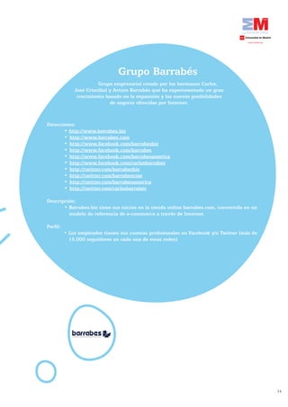 Grupo Barrabés
                            Grupo	empresarial	creado	por	los	hermanos	Carlos,	
                  José Cristóbal y Arturo Barrabés que ha experimentado un gran
                   crecimiento basado en la expansión y las nuevas posibilidades
                                 de negocio ofrecidas por Internet.



    Direcciones:
	   	      •	http://www.barrabes.biz
           •	 http://www.barrabes.com
           •	 http://www.facebook.com/barrabesbiz
           •	 http://www.facebook.com/barrabes
           •	 http://www.facebook.com/barrabesamerica
           •	 http://www.facebook.com/carlosbarrabes
           •	 http://twitter.com/barrabesbiz
           •	 http://twitter.com/barrabescom
           •	 http://twitter.com/barrabesamerica
           •	 http://twitter.com/carlosbarrabes

    Descripción:
           •	Barrabes.biz	tiene	sus	inicios	en	la	tienda	online	barrabes.com,	convertida	en	un	
             modelo de referencia de e-commerce a través de Internet.

    Perfil:
              •	Los	empleados	tienen	sus	cuentas	profesionales	en	Facebook	y/o	Twitter	(más	de	
                15.000 seguidores en cada una de estas redes)




                                                                                                  14
 