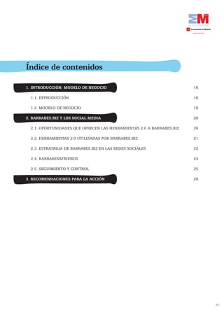 Índice de contenidos

1. INTRODUCCIÓN: MODELO DE NEGOCIO                                     16

  1.1. INTRODUCCIÓN                                                    16

  1.2. MODELO DE NEGOCIO                                               18

2. BARRABES.BIZ Y LOS SOCIAL MEDIA                                     20

  2.1. OPORTUNIDADES QUE OFRECEN LAS HERRAMIENTAS 2.0 A BARRABES.BIZ   20

  2.2. HERRAMIENTAS 2.0 UTILIZADAS POR BARRABES.BIZ                    21

  2.3. ESTRATEGIA DE BARRABES.BIZ EN LAS REDES SOCIALES                22

  2.4. BARRABES&FRIENDS                                                24

  2.5. SEGUIMIENTO Y CONTROL                                           25

3. RECOMENDACIONES PARA LA ACCIÓN                                      26




                                                                            15
 