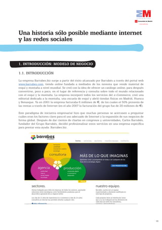 Una historia sólo posible mediante internet
y las redes sociales


1. INTRODUCCIÓN: MODELO DE NEGOCIO

1.1. INTRODUCCIÓN
La empresa Barrabes.biz surge a partir del éxito alcanzado por Barrabés a través del portal web
www.barrabes.com, tienda online fundada a mediados de los noventa que vende material de
esquí y montaña a nivel mundial. Se creó con la idea de ofrecer un catálogo online, para después
convertirse, poco a poco, en el lugar de referencia y consulta sobre todo el mundo relacionado
con el esquí y la montaña. La empresa incorporó todos los servicios del e-Commerce, creó una
editorial dedicada a la montaña, una escuela de esquí y abrió tiendas físicas en Madrid, Huesca
y Benasque. Ya en 2001 la empresa facturaba 6 millones de €, de los cuales el 50% provenía de
las ventas a través de Internet (en el año 2007 la facturación del grupo fue de 20 millones de €).

Este paradigma de iniciativa empresarial hizo que muchas personas se acercasen a preguntar
cuáles eran los factores clave para el uso adecuado de Internet y la expansión de sus negocios de
forma global. Después de dar cientos de charlas en congresos y universidades, Carlos Barrabés,
fundador del Grupo Barrabés, decidió profesionalizar estos servicios en una empresa específica
para prestar esta ayuda: Barrabes.biz.




                                                                                                     16
 