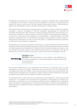 Barrabes.biz da respuesta a los retos de innovación, crecimiento, incremento de la competitividad
y consolidación de mercados a través de proyectos globales en Internet y de optimización de
procesos de negocio a partir de las TIC para grandes corporaciones, pymes y administraciones
públicas que desempeñan su labor en España, Latinoamérica y Estados Unidos.

El Grupo Barrabés evolucionó de un pequeño grupo de empresas a todo un cluster de compañías
orientadas a entornos tecnológicos e Internet: compañías especializadas en soluciones de
movilidad, empresas para vídeo, expertos en online branding, profesionales del networking1, etc.
La clave de su modelo de negocio reside en incorporar talento al grupo agregando empresas a
su estructura. Cada empresa está dirigida por un emprendedor y coadministrada por el Grupo
Barrabés, consiguiendo así una distribución organizativa descentralizada y flexible. Ponen en
juego prácticas innovadoras en todas sus áreas de negocio, y mediante Barrabes.biz transmiten
su know-how a otras empresas y organismos.

En Barrabes.biz se marcan como objetivo convertirse en la gran corporación de referencia en la
definición y desarrollo de estrategias, programas, políticas y proyectos de desarrollo de la sociedad
y el tejido empresarial, principalmente en Internet. Para ello, no sólo trabajan con empresas, sino
que también desarrollan proyectos para administraciones públicas que quieren hacer que las
empresas de su entorno optimicen sus procesos a partir de las nuevas tecnologías e Internet.

                                barrabes Barrabes
                                REPORT: Para convertirse en una empresa de referencia en
                                servicios tecnológicos, la innovación juega un papel fundamental
                                en sus acciones.
                                (129 caracteres)


Para intentar transformarse en esa corporación de referencia, la innovación juega un papel
fundamental en todas sus acciones. Promueven entre sus clientes el uso de la innovación en
tecnologías tanto online como offline. Cuanto más participativa y abierta sea esta innovación, más
enriquecimiento supondrá para una empresa. Agregar técnicas de Open Innovation se presenta
fundamental para modernizar los modelos de negocio empresariales.

La innovación afecta a toda la estructura y departamentos de Barrabes.biz, siendo una actividad
transversal a la compañía. Esta innovación está organizada y dinamizada por el Director de
Innovación, y se gestiona con una herramienta dedicada al efecto. Mediante ella se identifican
ideas, se propicia la creatividad para la resolución de problemas, se detectan oportunidades, se
desarrollan nuevos modelos de negocio, de integración en la cadena de valor y de relación con los
stakeholders2.




1
 Gestión de las relaciones profesionales en redes 2.0 para desarrollar marketing de red.
2
 Agentes, personas, grupos u organizaciones que tienen relación con la compañía y que pueden afectar o son afectados por las actividades de la misma
(proveedores, clientes, empleados, propietarios, gobierno, sindicatos, etc.)
                                                                                                                                                       17
 