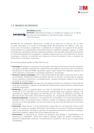 1.2. MODELO DE NEGOCIO

                     barrabes Barrabes
                     REPORT: Barrabes.biz basa su modelo de negocio en la oferta
                     de servicios tecnológicos y de Internet para empresas.
                     (105 caracteres)


Barrabes.biz ha conseguido diferenciarse al poner en el centro de su discurso, por un lado,
la visión innovadora y el uso de la tecnología desde una perspectiva de negocio, y por otro,
cómo estas herramientas transforman la realidad de las empresas (en especial de las pymes)
incrementando su competitividad. Desarrolla proyectos específicos dirigidos a pymes, a través
de programas coordinados tanto por organismos públicos como privados, primando la innovación
y la internacionalización de la pequeña y mediana empresa gracias a la introducción de nuevas
tecnologías e Internet. Se pretende que compitan en entornos globales frente a empresas de
dimensiones, en principio, superiores.

Los servicios proporcionados por Barrabes.biz son:

•	Estrategia: Basándose en su perspectiva innovadora, Barrabes.biz presta servicios de consultoría
  estratégica a grandes corporaciones y administraciones públicas, que tienen entre sus clientes/
  beneficiarios el colectivo PYME. Igualmente apoya a gran número de medianas empresas en
  cómo replantear y reconcebir su estrategia corporativa y de mercado.
•	Internet y nuevas tecnologías: son la seña de identidad de Barrabés y el por qué nace su área
  de consultoría. Definiendo modelos de negocio óptimos en Internet, se intenta que la empresa
  crezca cualitativa, cuantitativa y tecnológicamente, siempre orientando cualquier acción desde
  un punto de vista de negocio.
•	Sociedad de la Información: Barrabes.biz es la empresa referente en España en el desarrollo de
  programas orientados a impulsar la Sociedad de la Información, garantizando su incorporación
  al mundo empresarial.
•	Marketing: ya que la competitividad es la seña de identidad en los entornos laborales, el
  marketing se ha convertido en una herramienta indispensable para cualquier empresa. Las
  soluciones de negocio planteadas por Barrabes.biz son: Planes de Marketing, Estudios de
  Mercado, Planes Sectoriales, Desarrollo de Campañas, etc., integrando acciones online y offline.
•	Internacionalización: concienciar a las empresas de los beneficios de la internacionalización,
  descubrir cuáles son los puntos clave a mejorar, y ayudar a la empresa a pasar directamente a
  la acción en un mercado global, son los tres puntos en los que incide Barrabes.biz en esta línea
  de servicios.
•	Innovación: cómo innovar se está convirtiendo en algo cada vez tan importante como en qué
  innovar. Su misión es conseguir diferenciar a los clientes, a la vez que se intenta que generen
  valor y sean eficientes. Para ello los asesoran en innovación de procesos, productos, estrategia,
  dirección de equipos, espacio físico de las organizaciones, etc.
•	Aceleradoras: la aceleración de creación de empresas está dirigida a emprendedores con
  experiencia o cualificados. Tiene como objetivo impulsar planes de negocio innovadores y
  proyectos empresariales nacientes, con potencial de crecimiento, con los que se trabaja hasta
  consolidarlos.



                                                                                                      18
 