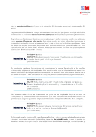 para la toma de decisiones, así como en la reducción del tiempo de respuesta a las demandas del
sector.

La posibilidad de disponer en tiempo real de toda la información que genera el Grupo Barrabés a
nivel mundial ha permitido reducir	los	niveles	jerárquicos dentro de la organización y flexibilizarla.

Se prefiere que el trato con el cliente sea personalizado, pero las herramientas sociales son utilizadas
como antenas difusoras de información. Las redes sociales permiten a Barrabes.biz mostrar a
potenciales clientes los nuevos avances que lleva a cabo la empresa en últimas tecnologías. Todos
los proyectos propios basados en desarrollos web, realidad aumentada, geolocalización, etc., son
comunicados por los Social Media. Además, el equipo de Barrabes.biz tiene sus propios perfiles
individuales dentro de las redes sociales.

                      barrabes Barrabes
                      REPORT: Cada empleado representa virtualmente a la compañía
                      a través de su perfil público profesional.
                      (93 caracteres)


Se monitoriza mediante herramientas de seguimiento la marca Barrabes.biz y los perfiles
profesionales públicos de sus empleados. Hay que controlar toda la información que aparece en
medios de comunicación (que cada vez utilizan más las redes sociales para enlazar noticias hacia
sus webs) acerca de Carlos Barrabés o de cualquier persona de la empresa con presencia virtual.

                      barrabes Barrabes
                      REPORT: La representación virtual de la empresa por parte de
                      los empleados implica la aceptación y compartición de la filosofía
                      de la misma
                      (131 caracteres)


Esta representación virtual de la empresa por parte de los empleados implica un nivel de
transparencia y permeabilidad hacia el exterior que hace indispensable el establecimiento de
procesos que aseguren que estos empleados entienden y comparten la filosofía de la compañía.

                      barrabes Barrabes
                      REPORT: Se desarrolla una herramienta 2.0 propia para ofrecer
                      valor a la red de contactos: Barrabés&Friends.
                      (100 caracteres)


Se ha creado una herramienta 2.0 específica para fidelizar y ofrecer un valor adicional a potenciales
clientes y personajes relevantes de la red de contactos: Barrabés&Friends. La idea es aportar un
elemento diferenciador para ofrecer un trato exclusivo. El fundador del Grupo, Carlos Barrabés, y




                                                                                                           20
 